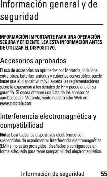 Información de seguridad55Información general y de seguridadInformación de seguridadINFORMACIÓN IMPORTANTE PARA UNA OPERACIÓN SEGURA Y EFICIENTE. LEA ESTA INFORMACIÓN ANTES DE UTILIZAR EL DISPOSITIVO.Accesorios aprobadosEl uso de accesorios no aprobados por Motorola, incluidos entre otros, baterías, antenas y cubiertas convertibles, puede hacer que el dispositivo móvil exceda las reglamentaciones sobre la exposición a las señales de RF y puede anular su garantía. Si desea obtener una lista de los accesorios aprobados por Motorola, visite nuestro sitio Web en: www.motorola.com.Interferencia electromagnética y compatibilidadNota: Casi todos los dispositivos electrónicos son susceptibles de experimentar interferencia electromagnética (EMI) si no están protegidos, diseñados o configurados en forma adecuada para tener compatibilidad electromagnética.