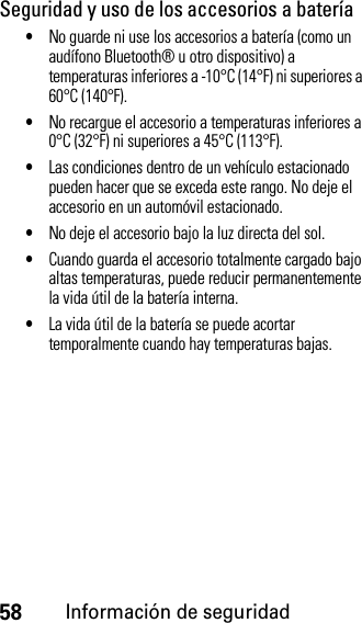 58Información de seguridadSeguridad y uso de los accesorios a batería•No guarde ni use los accesorios a batería (como un audífono Bluetooth® u otro dispositivo) a temperaturas inferiores a -10°C (14°F) ni superiores a 60°C (140°F).•No recargue el accesorio a temperaturas inferiores a 0°C (32°F) ni superiores a 45°C (113°F).•Las condiciones dentro de un vehículo estacionado pueden hacer que se exceda este rango. No deje el accesorio en un automóvil estacionado.•No deje el accesorio bajo la luz directa del sol.•Cuando guarda el accesorio totalmente cargado bajo altas temperaturas, puede reducir permanentemente la vida útil de la batería interna.•La vida útil de la batería se puede acortar temporalmente cuando hay temperaturas bajas.