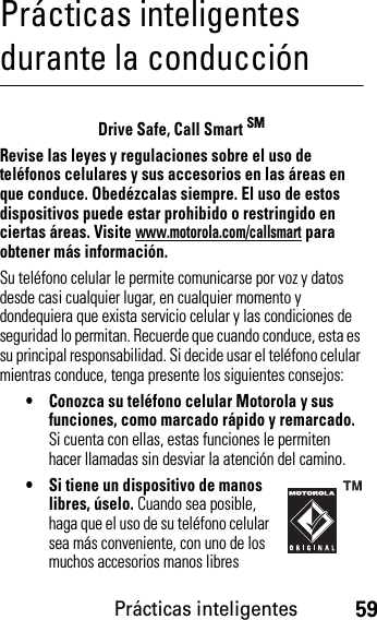 Prácticas inteligentes59Prácticas inteligentes durante la conducciónPrácticas inteligentesDrive Safe, Call Smart SMRevise las leyes y regulaciones sobre el uso de teléfonos celulares y sus accesorios en las áreas en que conduce. Obedézcalas siempre. El uso de estos dispositivos puede estar prohibido o restringido en ciertas áreas. Visite www.motorola.com/callsmart para obtener más información.Su teléfono celular le permite comunicarse por voz y datos desde casi cualquier lugar, en cualquier momento y dondequiera que exista servicio celular y las condiciones de seguridad lo permitan. Recuerde que cuando conduce, esta es su principal responsabilidad. Si decide usar el teléfono celular mientras conduce, tenga presente los siguientes consejos:• Conozca su teléfono celular Motorola y sus funciones, como marcado rápido y remarcado. Si cuenta con ellas, estas funciones le permiten hacer llamadas sin desviar la atención del camino.• Si tiene un dispositivo de manos libres, úselo. Cuando sea posible, haga que el uso de su teléfono celular sea más conveniente, con uno de los muchos accesorios manos libres 