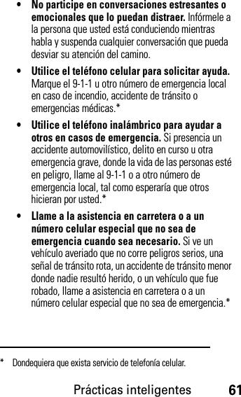 Prácticas inteligentes61• No participe en conversaciones estresantes o emocionales que lo puedan distraer. Infórmele a la persona que usted está conduciendo mientras habla y suspenda cualquier conversación que pueda desviar su atención del camino.• Utilice el teléfono celular para solicitar ayuda. Marque el 9-1-1 u otro número de emergencia local en caso de incendio, accidente de tránsito o emergencias médicas.*• Utilice el teléfono inalámbrico para ayudar a otros en casos de emergencia. Si presencia un accidente automovilístico, delito en curso u otra emergencia grave, donde la vida de las personas esté en peligro, llame al 9-1-1 o a otro número de emergencia local, tal como esperaría que otros hicieran por usted.*• Llame a la asistencia en carretera o a un número celular especial que no sea de emergencia cuando sea necesario. Si ve un vehículo averiado que no corre peligros serios, una señal de tránsito rota, un accidente de tránsito menor donde nadie resultó herido, o un vehículo que fue robado, llame a asistencia en carretera o a un número celular especial que no sea de emergencia.** Dondequiera que exista servicio de telefonía celular.