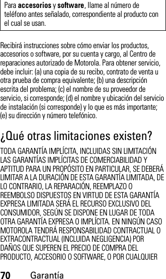 70GarantíaRecibirá instrucciones sobre cómo enviar los productos, accesorios o software, por su cuenta y cargo, al Centro de reparaciones autorizado de Motorola. Para obtener servicio, debe incluir: (a) una copia de su recibo, contrato de venta u otra prueba de compra equivalente; (b) una descripción escrita del problema; (c) el nombre de su proveedor de servicio, si corresponde; (d) el nombre y ubicación del servicio de instalación (si corresponde) y lo que es más importante; (e) su dirección y número telefónico.¿Qué otras limitaciones existen?TODA GARANTÍA IMPLÍCITA, INCLUIDAS SIN LIMITACIÓN LAS GARANTÍAS IMPLÍCITAS DE COMERCIABILIDAD Y APTITUD PARA UN PROPÓSITO EN PARTICULAR, SE DEBERÁ LIMITAR A LA DURACIÓN DE ESTA GARANTÍA LIMITADA, DE LO CONTRARIO, LA REPARACIÓN, REEMPLAZO O REEMBOLSO DISPUESTOS EN VIRTUD DE ESTA GARANTÍA EXPRESA LIMITADA SERÁ EL RECURSO EXCLUSIVO DEL CONSUMIDOR, SEGÚN SE DISPONE EN LUGAR DE TODA OTRA GARANTÍA EXPRESA O IMPLÍCITA. EN NINGÚN CASO MOTOROLA TENDRÁ RESPONSABILIDAD CONTRACTUAL O EXTRACONTRACTUAL (INCLUIDA NEGLIGENCIA) POR DAÑOS QUE SUPEREN EL PRECIO DE COMPRA DEL PRODUCTO, ACCESORIO O SOFTWARE, O POR CUALQUIER Para accesorios y software, llame al número de teléfono antes señalado, correspondiente al producto con el cual se usan.