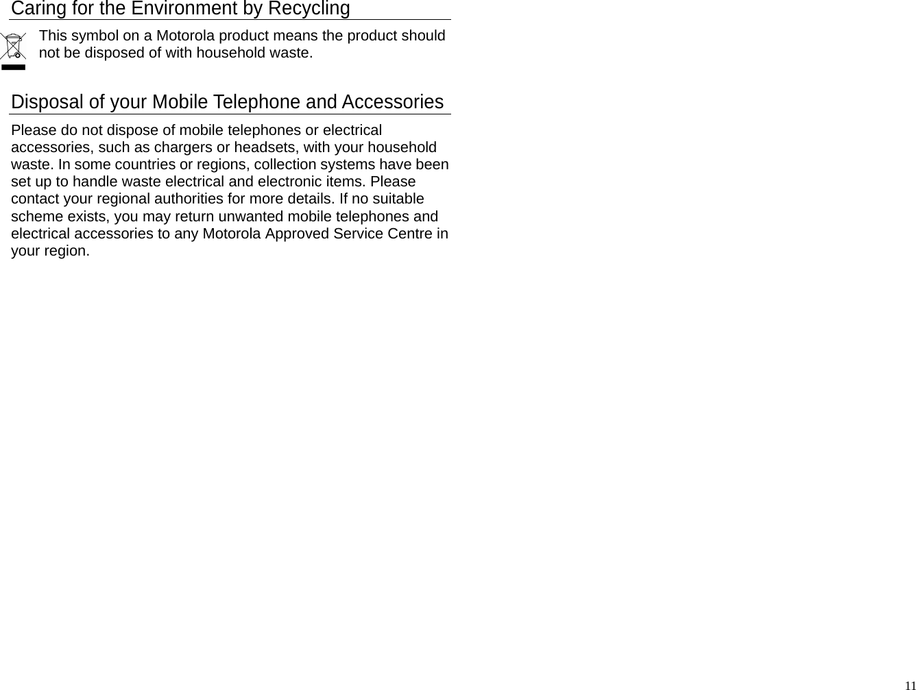 Caring for the Environment by Recycling This symbol on a Motorola product means the product should not be disposed of with household waste.   Disposal of your Mobile Telephone and Accessories Please do not dispose of mobile telephones or electrical accessories, such as chargers or headsets, with your household waste. In some countries or regions, collection systems have been set up to handle waste electrical and electronic items. Please contact your regional authorities for more details. If no suitable scheme exists, you may return unwanted mobile telephones and electrical accessories to any Motorola Approved Service Centre in your region.                                                            11