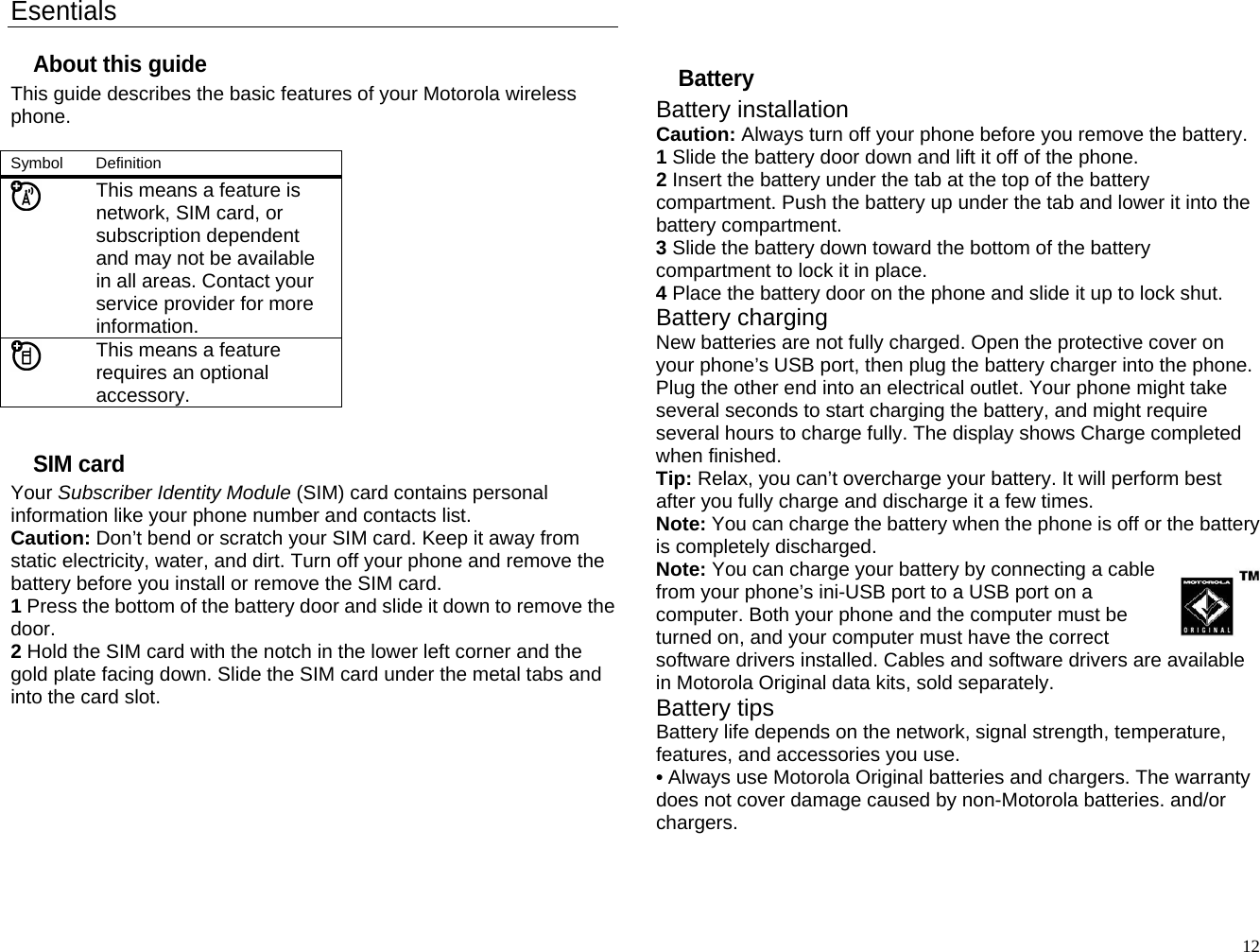 Esentials About this guide This guide describes the basic features of your Motorola wireless phone.  Symbol   Definition  This means a feature is network, SIM card, or subscription dependent and may not be available in all areas. Contact your service provider for more information.  This means a feature requires an optional accessory.  SIM card Your Subscriber Identity Module (SIM) card contains personal information like your phone number and contacts list. Caution: Don’t bend or scratch your SIM card. Keep it away from static electricity, water, and dirt. Turn off your phone and remove the battery before you install or remove the SIM card. 1 Press the bottom of the battery door and slide it down to remove the door. 2 Hold the SIM card with the notch in the lower left corner and the gold plate facing down. Slide the SIM card under the metal tabs and into the card slot.         Battery Battery installation Caution: Always turn off your phone before you remove the battery. 1 Slide the battery door down and lift it off of the phone. 2 Insert the battery under the tab at the top of the battery compartment. Push the battery up under the tab and lower it into the battery compartment. 3 Slide the battery down toward the bottom of the battery compartment to lock it in place. 4 Place the battery door on the phone and slide it up to lock shut. Battery charging New batteries are not fully charged. Open the protective cover on your phone’s USB port, then plug the battery charger into the phone. Plug the other end into an electrical outlet. Your phone might take several seconds to start charging the battery, and might require several hours to charge fully. The display shows Charge completed when finished. Tip: Relax, you can’t overcharge your battery. It will perform best after you fully charge and discharge it a few times. Note: You can charge the battery when the phone is off or the battery is completely discharged. Note: You can charge your battery by connecting a cable from your phone’s ini-USB port to a USB port on a computer. Both your phone and the computer must be turned on, and your computer must have the correct software drivers installed. Cables and software drivers are available in Motorola Original data kits, sold separately. Battery tips Battery life depends on the network, signal strength, temperature, features, and accessories you use. • Always use Motorola Original batteries and chargers. The warranty does not cover damage caused by non-Motorola batteries. and/or chargers.   12