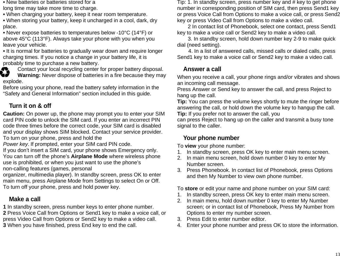 • New batteries or batteries stored for a long time may take more time to charge. • When charging your battery, keep it near room temperature. • When storing your battery, keep it uncharged in a cool, dark, dry place. • Never expose batteries to temperatures below -10°C (14°F) or above 45°C (113°F). Always take your phone with you when you leave your vehicle. • It is normal for batteries to gradually wear down and require longer charging times. If you notice a change in your battery life, it is probably time to purchase a new battery. Contact your local recycling center for proper battery disposal. may Warning: Never dispose of batteries in a fire because they explode. Before using your phone, read the battery safety information in the “Safety and General Information” section included in this guide. Turn it on &amp; off Caution: On power up, the phone may prompt you to enter your SIM card PIN code to unlock the SIM card. If you enter an incorrect PIN code three times before the correct code, your SIM card is disabled and your display shows SIM blocked. Contact your service provider. To turn on your phone, press and hold the Power key. If prompted, enter your SIM card PIN code. If you don’t insert a SIM card, your phone shows Emergency only.   You can turn off the phone’s Airplane Mode where wireless phone use is prohibited, or when you just want to use the phone’s non-calling features (games, personal organizer, multimedia player). In standby screen, press OK to enter main menu, press Airplane Mode from Settings to select On or Off. To turn off your phone, press and hold power key. Make a call 1 In standby screen, press number keys to enter phone number. 2 Press Voice Call from Options or Send1 key to make a voice call, or press Video Call from Options or Send2 key to make a video call. 3 When you have finished, press End key to end the call. Tip: 1. In standby screen, press number key and # key to get phone number in corresponding position of SIM card, then press Send1 key or press Voice Call from Options to make a voice call, or press Send2 key or press Video Call from Options to make a video call. 2 In contact list of Phonebook, select one contact, press Send1 key to make a voice call or Send2 key to make a video call. 3. In standby screen, hold down number key 2-9 to make quick dial (need setting). 4. In a list of answered calls, missed calls or dialed calls, press Send1 key to make a voice call or Send2 key to make a video call. Answer a call When you receive a call, your phone rings and/or vibrates and shows an incoming call message. Press Answer or Send key to answer the call, and press Reject to hang up the call. Tip: You can press the volume keys shortly to mute the ringer before answering the call, or hold down the volume key to hangup the call. Tip: If you prefer not to answer the call, you can press Reject to hang up on the caller and transmit a busy tone signal to the caller. Your phone number To view your phone number: 1.  In standby screen, press OK key to enter main menu screen. 2.  In main menu screen, hold down number 0 key to enter My Number screen. 3.  Press Phonebook. In contact list of Phonebook, press Options and then My Number to view own phone number.  To store or edit your name and phone number on your SIM card: 1.  In standby screen, press OK key to enter main menu screen. 2.  In main menu, hold down number 0 key to enter My Number screen; or in contact list of Phonebook, Press My Number from Options to enter my number screen. 3.  Press Edit to enter number editor. 4.  Enter your phone number and press OK to store the information.   13