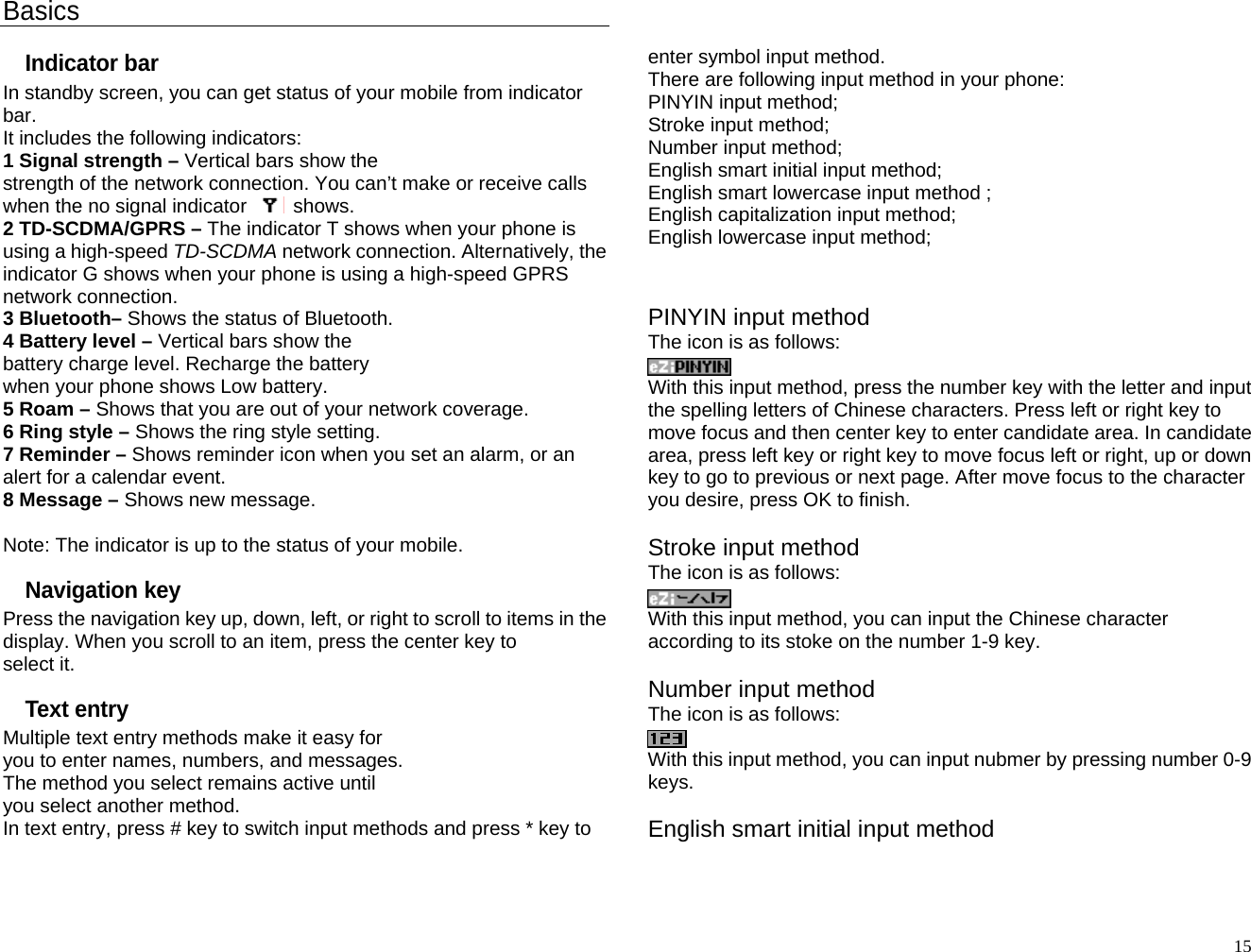 Basics Indicator bar In standby screen, you can get status of your mobile from indicator bar.  It includes the following indicators: 1 Signal strength – Vertical bars show the strength of the network connection. You can’t make or receive calls when the no signal indicator  shows. 2 TD-SCDMA/GPRS – The indicator T shows when your phone is using a high-speed TD-SCDMA network connection. Alternatively, the indicator G shows when your phone is using a high-speed GPRS network connection. 3 Bluetooth– Shows the status of Bluetooth.   4 Battery level – Vertical bars show the battery charge level. Recharge the battery when your phone shows Low battery. 5 Roam – Shows that you are out of your network coverage. 6 Ring style – Shows the ring style setting. 7 Reminder – Shows reminder icon when you set an alarm, or an alert for a calendar event. 8 Message – Shows new message.  Note: The indicator is up to the status of your mobile. Navigation key Press the navigation key up, down, left, or right to scroll to items in the display. When you scroll to an item, press the center key to select it. Text entry Multiple text entry methods make it easy for you to enter names, numbers, and messages. The method you select remains active until you select another method. In text entry, press # key to switch input methods and press * key to   enter symbol input method. There are following input method in your phone: PINYIN input method; Stroke input method; Number input method; English smart initial input method; English smart lowercase input method ; English capitalization input method; English lowercase input method;   PINYIN input method The icon is as follows:  With this input method, press the number key with the letter and input the spelling letters of Chinese characters. Press left or right key to move focus and then center key to enter candidate area. In candidate area, press left key or right key to move focus left or right, up or down key to go to previous or next page. After move focus to the character you desire, press OK to finish.    Stroke input method The icon is as follows:  With this input method, you can input the Chinese character according to its stoke on the number 1-9 key.    Number input method The icon is as follows:  With this input method, you can input nubmer by pressing number 0-9 keys.  English smart initial input method   15