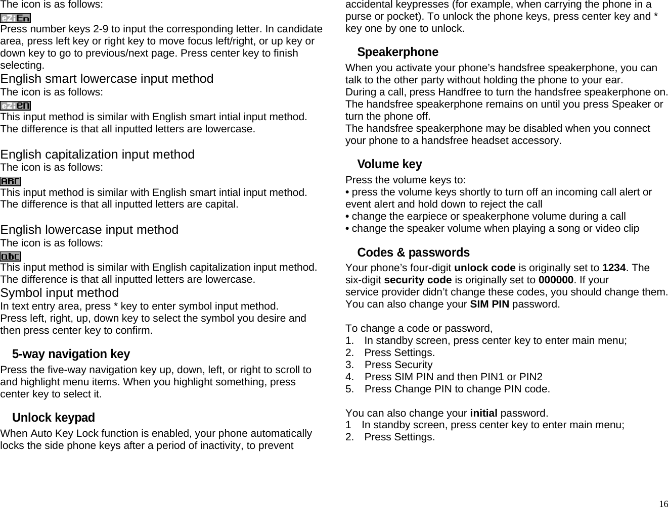 The icon is as follows:  Press number keys 2-9 to input the corresponding letter. In candidate area, press left key or right key to move focus left/right, or up key or down key to go to previous/next page. Press center key to finish selecting. English smart lowercase input method The icon is as follows:  This input method is similar with English smart intial input method. The difference is that all inputted letters are lowercase.  English capitalization input method The icon is as follows:  This input method is similar with English smart intial input method. The difference is that all inputted letters are capital.  English lowercase input method The icon is as follows:  This input method is similar with English capitalization input method. The difference is that all inputted letters are lowercase. Symbol input method In text entry area, press * key to enter symbol input method. Press left, right, up, down key to select the symbol you desire and then press center key to confirm. 5-way navigation key Press the five-way navigation key up, down, left, or right to scroll to and highlight menu items. When you highlight something, press center key to select it. Unlock keypad When Auto Key Lock function is enabled, your phone automatically locks the side phone keys after a period of inactivity, to prevent accidental keypresses (for example, when carrying the phone in a purse or pocket). To unlock the phone keys, press center key and * key one by one to unlock. Speakerphone When you activate your phone’s handsfree speakerphone, you can talk to the other party without holding the phone to your ear. During a call, press Handfree to turn the handsfree speakerphone on. The handsfree speakerphone remains on until you press Speaker or turn the phone off. The handsfree speakerphone may be disabled when you connect your phone to a handsfree headset accessory. Volume key Press the volume keys to: • press the volume keys shortly to turn off an incoming call alert or event alert and hold down to reject the call • change the earpiece or speakerphone volume during a call • change the speaker volume when playing a song or video clip   Codes &amp; passwords Your phone’s four-digit unlock code is originally set to 1234. The six-digit security code is originally set to 000000. If your service provider didn’t change these codes, you should change them. You can also change your SIM PIN password.  To change a code or password, 1.  In standby screen, press center key to enter main menu; 2. Press Settings. 3.  Press Security 4.    Press SIM PIN and then PIN1 or PIN2 5.    Press Change PIN to change PIN code.  You can also change your initial password. 1    In standby screen, press center key to enter main menu; 2. Press Settings.   16