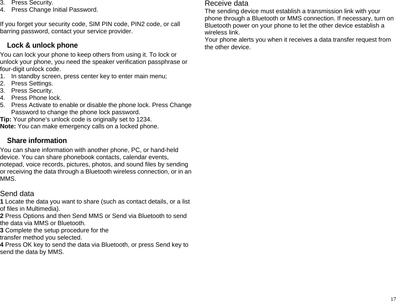 3.  Press Security. 4.  Press Change Initial Password.  If you forget your security code, SIM PIN code, PIN2 code, or call barring password, contact your service provider. Lock &amp; unlock phone You can lock your phone to keep others from using it. To lock or unlock your phone, you need the speaker verification passphrase or four-digit unlock code. 1.  In standby screen, press center key to enter main menu; 2. Press Settings. 3. Press Security. 4.  Press Phone lock. 5.  Press Activate to enable or disable the phone lock. Press Change Password to change the phone lock password. Tip: Your phone’s unlock code is originally set to 1234. Note: You can make emergency calls on a locked phone. Share information You can share information with another phone, PC, or hand-held device. You can share phonebook contacts, calendar events, notepad, voice records, pictures, photos, and sound files by sending or receiving the data through a Bluetooth wireless connection, or in an MMS.  Send data 1 Locate the data you want to share (such as contact details, or a list of files in Multimedia). 2 Press Options and then Send MMS or Send via Bluetooth to send the data via MMS or Bluetooth. 3 Complete the setup procedure for the transfer method you selected. 4 Press OK key to send the data via Bluetooth, or press Send key to send the data by MMS.  Receive data The sending device must establish a transmission link with your phone through a Bluetooth or MMS connection. If necessary, turn on Bluetooth power on your phone to let the other device establish a wireless link. Your phone alerts you when it receives a data transfer request from the other device.                              17