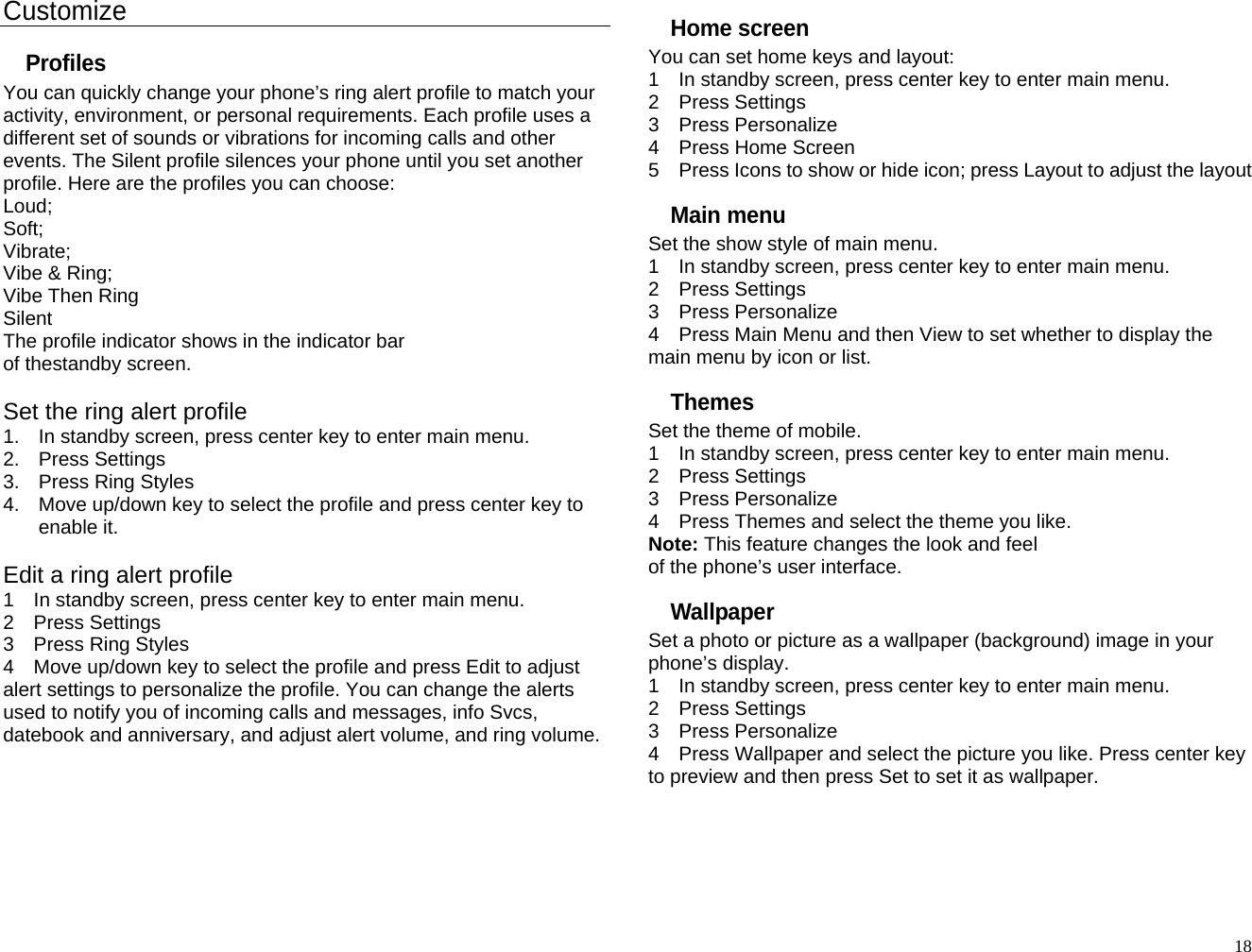Customize Profiles You can quickly change your phone’s ring alert profile to match your activity, environment, or personal requirements. Each profile uses a different set of sounds or vibrations for incoming calls and other events. The Silent profile silences your phone until you set another profile. Here are the profiles you can choose: Loud; Soft; Vibrate; Vibe &amp; Ring; Vibe Then Ring Silent The profile indicator shows in the indicator bar of thestandby screen.  Set the ring alert profile 1.  In standby screen, press center key to enter main menu. 2. Press Settings 3.  Press Ring Styles 4.  Move up/down key to select the profile and press center key to enable it.  Edit a ring alert profile 1    In standby screen, press center key to enter main menu. 2  Press Settings 3  Press Ring Styles 4    Move up/down key to select the profile and press Edit to adjust alert settings to personalize the profile. You can change the alerts used to notify you of incoming calls and messages, info Svcs, datebook and anniversary, and adjust alert volume, and ring volume.     Home screen You can set home keys and layout: 1    In standby screen, press center key to enter main menu. 2  Press Settings 3  Press Personalize 4  Press Home Screen 5    Press Icons to show or hide icon; press Layout to adjust the layout Main menu Set the show style of main menu. 1    In standby screen, press center key to enter main menu. 2  Press Settings 3  Press Personalize 4    Press Main Menu and then View to set whether to display the main menu by icon or list. Themes Set the theme of mobile. 1    In standby screen, press center key to enter main menu. 2  Press Settings 3  Press Personalize 4    Press Themes and select the theme you like. Note: This feature changes the look and feel of the phone’s user interface. Wallpaper Set a photo or picture as a wallpaper (background) image in your phone’s display. 1    In standby screen, press center key to enter main menu. 2  Press Settings 3  Press Personalize 4    Press Wallpaper and select the picture you like. Press center key to preview and then press Set to set it as wallpaper.   18