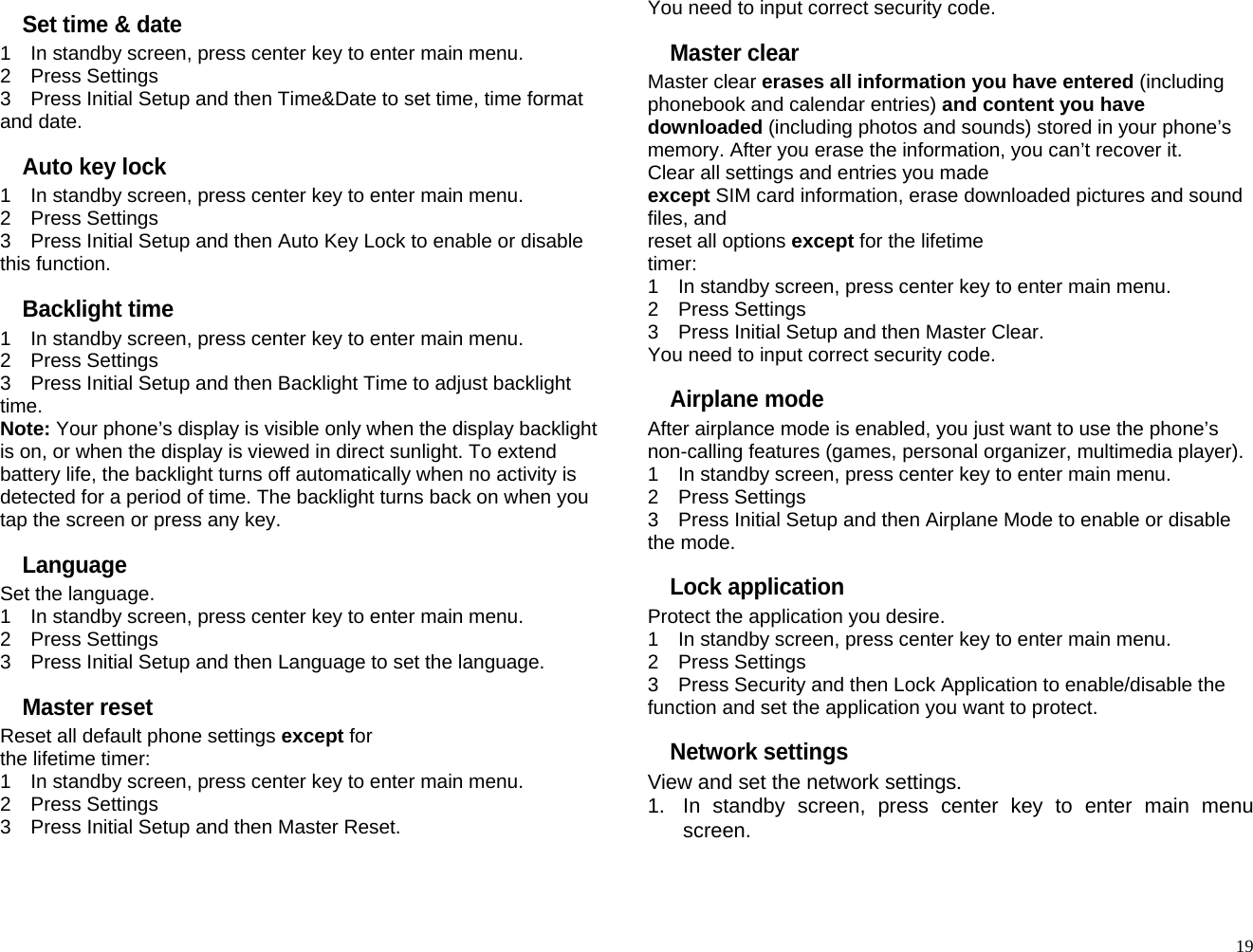 Set time &amp; date 1    In standby screen, press center key to enter main menu. 2  Press Settings 3    Press Initial Setup and then Time&amp;Date to set time, time format and date. Auto key lock 1    In standby screen, press center key to enter main menu. 2  Press Settings 3    Press Initial Setup and then Auto Key Lock to enable or disable this function. Backlight time 1    In standby screen, press center key to enter main menu. 2  Press Settings 3    Press Initial Setup and then Backlight Time to adjust backlight time. Note: Your phone’s display is visible only when the display backlight is on, or when the display is viewed in direct sunlight. To extend battery life, the backlight turns off automatically when no activity is detected for a period of time. The backlight turns back on when you tap the screen or press any key. Language Set the language. 1    In standby screen, press center key to enter main menu. 2  Press Settings 3    Press Initial Setup and then Language to set the language. Master reset Reset all default phone settings except for the lifetime timer: 1    In standby screen, press center key to enter main menu. 2  Press Settings 3    Press Initial Setup and then Master Reset. You need to input correct security code. Master clear Master clear erases all information you have entered (including phonebook and calendar entries) and content you have downloaded (including photos and sounds) stored in your phone’s memory. After you erase the information, you can’t recover it. Clear all settings and entries you made except SIM card information, erase downloaded pictures and sound files, and reset all options except for the lifetime timer: 1    In standby screen, press center key to enter main menu. 2  Press Settings 3    Press Initial Setup and then Master Clear. You need to input correct security code. Airplane mode After airplance mode is enabled, you just want to use the phone’s non-calling features (games, personal organizer, multimedia player). 1    In standby screen, press center key to enter main menu. 2  Press Settings 3    Press Initial Setup and then Airplane Mode to enable or disable the mode. Lock application Protect the application you desire. 1    In standby screen, press center key to enter main menu. 2  Press Settings 3    Press Security and then Lock Application to enable/disable the function and set the application you want to protect. Network settings View and set the network settings. 1.  In standby screen, press center key to enter main menu screen.   19
