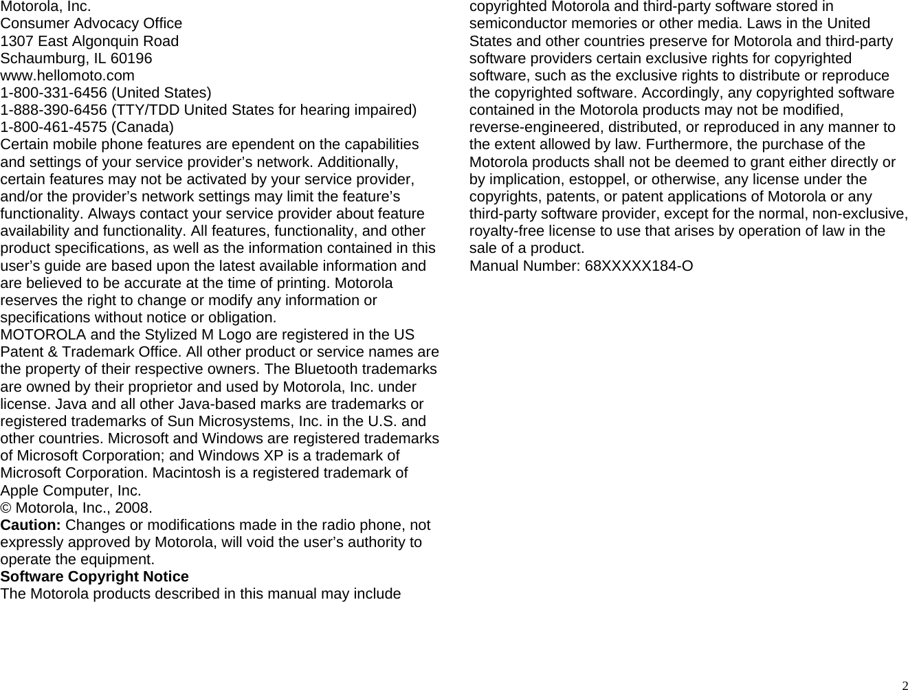 Motorola, Inc. Consumer Advocacy Office 1307 East Algonquin Road Schaumburg, IL 60196 www.hellomoto.com 1-800-331-6456 (United States) 1-888-390-6456 (TTY/TDD United States for hearing impaired) 1-800-461-4575 (Canada) Certain mobile phone features are ependent on the capabilities and settings of your service provider’s network. Additionally, certain features may not be activated by your service provider, and/or the provider’s network settings may limit the feature’s functionality. Always contact your service provider about feature availability and functionality. All features, functionality, and other product specifications, as well as the information contained in this user’s guide are based upon the latest available information and are believed to be accurate at the time of printing. Motorola reserves the right to change or modify any information or specifications without notice or obligation. MOTOROLA and the Stylized M Logo are registered in the US Patent &amp; Trademark Office. All other product or service names are the property of their respective owners. The Bluetooth trademarks are owned by their proprietor and used by Motorola, Inc. under license. Java and all other Java-based marks are trademarks or registered trademarks of Sun Microsystems, Inc. in the U.S. and other countries. Microsoft and Windows are registered trademarks of Microsoft Corporation; and Windows XP is a trademark of Microsoft Corporation. Macintosh is a registered trademark of Apple Computer, Inc. © Motorola, Inc., 2008. Caution: Changes or modifications made in the radio phone, not expressly approved by Motorola, will void the user’s authority to operate the equipment. Software Copyright Notice The Motorola products described in this manual may include copyrighted Motorola and third-party software stored in semiconductor memories or other media. Laws in the United States and other countries preserve for Motorola and third-party software providers certain exclusive rights for copyrighted software, such as the exclusive rights to distribute or reproduce the copyrighted software. Accordingly, any copyrighted software contained in the Motorola products may not be modified, reverse-engineered, distributed, or reproduced in any manner to the extent allowed by law. Furthermore, the purchase of the Motorola products shall not be deemed to grant either directly or by implication, estoppel, or otherwise, any license under the copyrights, patents, or patent applications of Motorola or any third-party software provider, except for the normal, non-exclusive, royalty-free license to use that arises by operation of law in the sale of a product. Manual Number: 68XXXXX184-O                       2