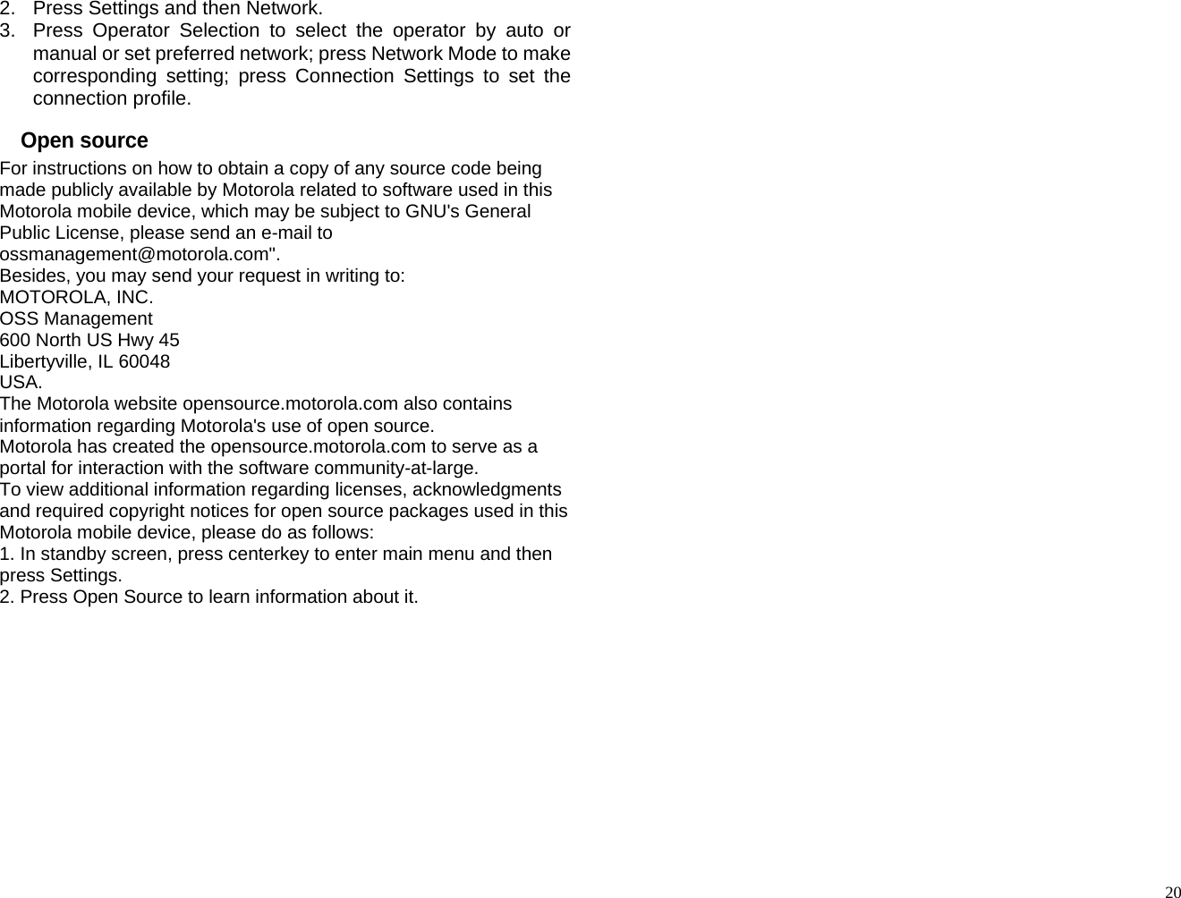 2.  Press Settings and then Network. 3.  Press Operator Selection to select the operator by auto or manual or set preferred network; press Network Mode to make corresponding setting; press Connection Settings to set the connection profile. Open source For instructions on how to obtain a copy of any source code being made publicly available by Motorola related to software used in this Motorola mobile device, which may be subject to GNU&apos;s General Public License, please send an e-mail to ossmanagement@motorola.com&quot;. Besides, you may send your request in writing to: MOTOROLA, INC. OSS Management 600 North US Hwy 45 Libertyville, IL 60048 USA. The Motorola website opensource.motorola.com also contains information regarding Motorola&apos;s use of open source. Motorola has created the opensource.motorola.com to serve as a portal for interaction with the software community-at-large. To view additional information regarding licenses, acknowledgments and required copyright notices for open source packages used in this Motorola mobile device, please do as follows: 1. In standby screen, press centerkey to enter main menu and then press Settings. 2. Press Open Source to learn information about it.                                             20