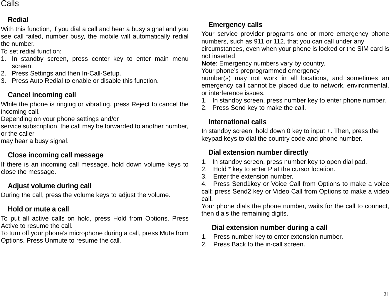 Calls Redial With this function, if you dial a call and hear a busy signal and you see call failed, number busy, the mobile will automatically redial the number. To set redial function: 1.  In standby screen, press center key to enter main menu screen. 2.  Press Settings and then In-Call-Setup. 3.  Press Auto Redial to enable or disable this function. Cancel incoming call While the phone is ringing or vibrating, press Reject to cancel the incoming call. Depending on your phone settings and/or service subscription, the call may be forwarded to another number, or the caller may hear a busy signal. Close incoming call message If there is an incoming call message, hold down volume keys to close the message. Adjust volume during call During the call, press the volume keys to adjust the volume. Hold or mute a call To put all active calls on hold, press Hold from Options. Press Active to resume the call. To turn off your phone’s microphone during a call, press Mute from Options. Press Unmute to resume the call.     Emergency calls Your service provider programs one or more emergency phone numbers, such as 911 or 112, that you can call under any   circumstances, even when your phone is locked or the SIM card is not inserted. Note: Emergency numbers vary by country. Your phone’s preprogrammed emergency number(s) may not work in all locations, and sometimes an emergency call cannot be placed due to network, environmental, or interference issues. 1.  In standby screen, press number key to enter phone number. 2.  Press Send key to make the call. International calls In standby screen, hold down 0 key to input +. Then, press the keypad keys to dial the country code and phone number. Dial extension number directly 1.  In standby screen, press number key to open dial pad. 2.    Hold * key to enter P at the cursor location. 3.  Enter the extension number. 4.  Press Send1key or Voice Call from Options to make a voice call; press Send2 key or Video Call from Options to make a video call. Your phone dials the phone number, waits for the call to connect, then dials the remaining digits.   Dial extension number during a call 1.  Press number key to enter extension number. 2.  Press Back to the in-call screen.   21