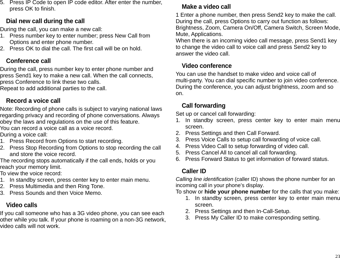5.  Press IP Code to open IP code editor. After enter the number, press OK to finish. Dial new call during the call During the call, you can make a new call: 1.  Press number key to enter number; press New Call from Options and enter phone number. 2.  Press OK to dial the call. The first call will be on hold. Conference call During the call, press number key to enter phone number and press Send1 key to make a new call. When the call connects, press Conference to link these two calls. Repeat to add additional parties to the call. Record a voice call Note: Recording of phone calls is subject to varying national laws regarding privacy and recording of phone conversations. Always obey the laws and regulations on the use of this feature. You can record a voice call as a voice record. During a voice call: 1.  Press Record from Options to start recording. 2.  Press Stop Recording from Options to stop recording the call and store the voice record. The recording stops automatically if the call ends, holds or you reach your memory limit. To view the voice record: 1.  In standby screen, press center key to enter main menu. 2.  Press Multimedia and then Ring Tone. 3.  Press Sounds and then Voice Memo. Video calls If you call someone who has a 3G video phone, you can see each other while you talk. If your phone is roaming on a non-3G network, video calls will not work. Make a video call 1 Enter a phone number, then press Send2 key to make the call. During the call, press Options to carry out function as follows: Brightness, Zoom, Camera On/Off, Camera Switch, Screen Mode, Mute, Applications. When there is an incoming video call message, press Send1 key to change the video call to voice call and press Send2 key to answer the video call. Video conference You can use the handset to make video and voice call of multi-party. You can dial specific number to join video conference. During the conference, you can adjust brightness, zoom and so on. Call forwarding Set up or cancel call forwarding: 1.  In standby screen, press center key to enter main menu screen. 2.  Press Settings and then Call Forward. 3.  Press Voice Calls to setup call forwarding of voice call. 4.  Press Video Call to setup forwarding of video call. 5.  Press Cancel All to cancel all call forwarding. 6.  Press Forward Status to get information of forward status. Caller ID Calling line identification (caller ID) shows the phone number for an incoming call in your phone’s display. To show or hide your phone number for the calls that you make: 1.  In standby screen, press center key to enter main menu screen. 2.  Press Settings and then In-Call-Setup. 3.  Press My Caller ID to make corresponding setting.   23