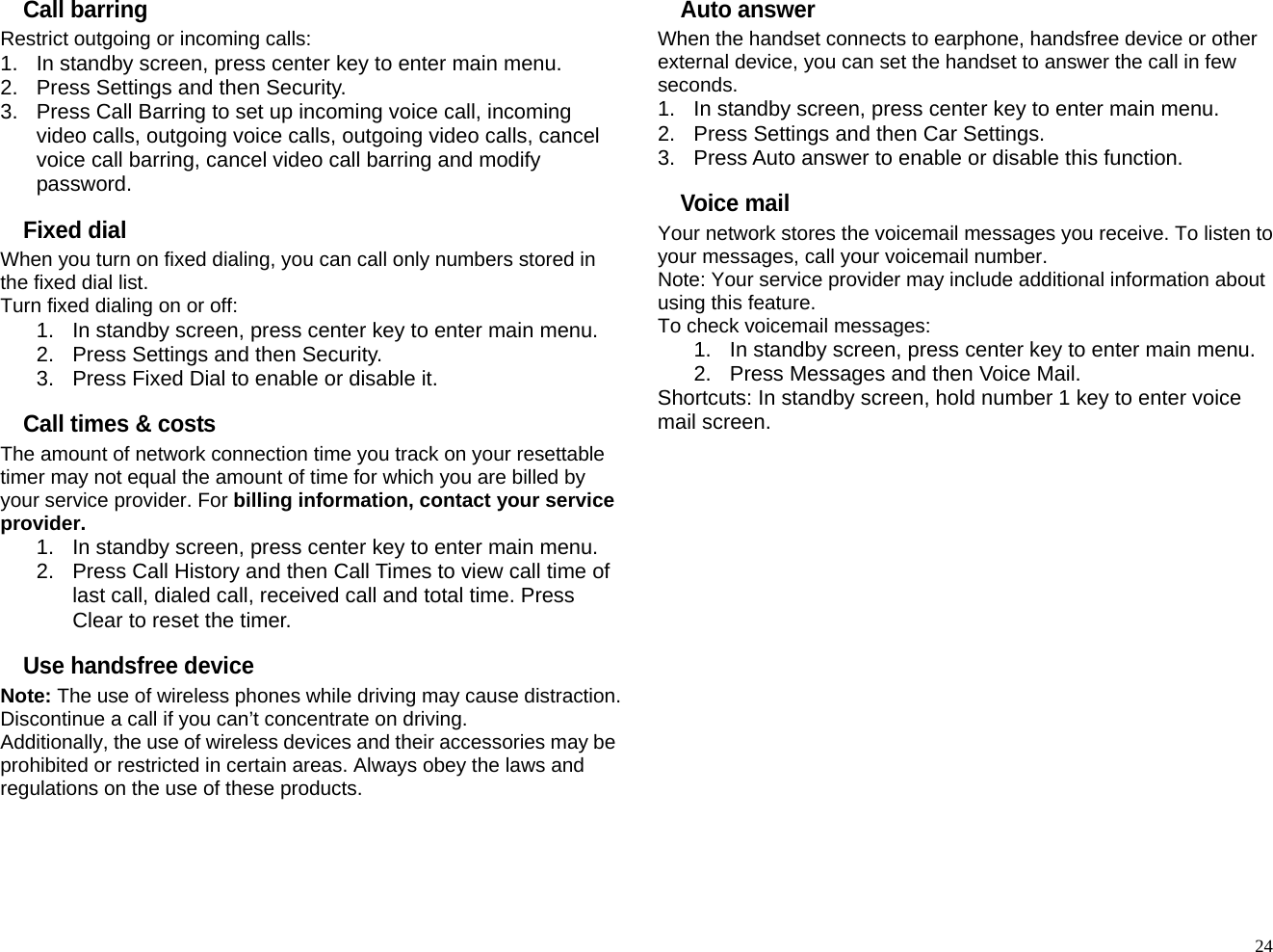 Call barring Restrict outgoing or incoming calls: 1.  In standby screen, press center key to enter main menu. 2.  Press Settings and then Security. 3.  Press Call Barring to set up incoming voice call, incoming video calls, outgoing voice calls, outgoing video calls, cancel voice call barring, cancel video call barring and modify password. Fixed dial When you turn on fixed dialing, you can call only numbers stored in the fixed dial list. Turn fixed dialing on or off: 1.  In standby screen, press center key to enter main menu. 2.  Press Settings and then Security. 3.  Press Fixed Dial to enable or disable it.   Call times &amp; costs The amount of network connection time you track on your resettable timer may not equal the amount of time for which you are billed by your service provider. For billing information, contact your service provider. 1.  In standby screen, press center key to enter main menu. 2.  Press Call History and then Call Times to view call time of last call, dialed call, received call and total time. Press Clear to reset the timer. Use handsfree device Note: The use of wireless phones while driving may cause distraction. Discontinue a call if you can’t concentrate on driving. Additionally, the use of wireless devices and their accessories may be prohibited or restricted in certain areas. Always obey the laws and regulations on the use of these products. Auto answer When the handset connects to earphone, handsfree device or other external device, you can set the handset to answer the call in few seconds. 1.  In standby screen, press center key to enter main menu. 2.  Press Settings and then Car Settings. 3.  Press Auto answer to enable or disable this function. Voice mail Your network stores the voicemail messages you receive. To listen to your messages, call your voicemail number. Note: Your service provider may include additional information about using this feature. To check voicemail messages: 1.  In standby screen, press center key to enter main menu. 2.  Press Messages and then Voice Mail. Shortcuts: In standby screen, hold number 1 key to enter voice mail screen.                  24