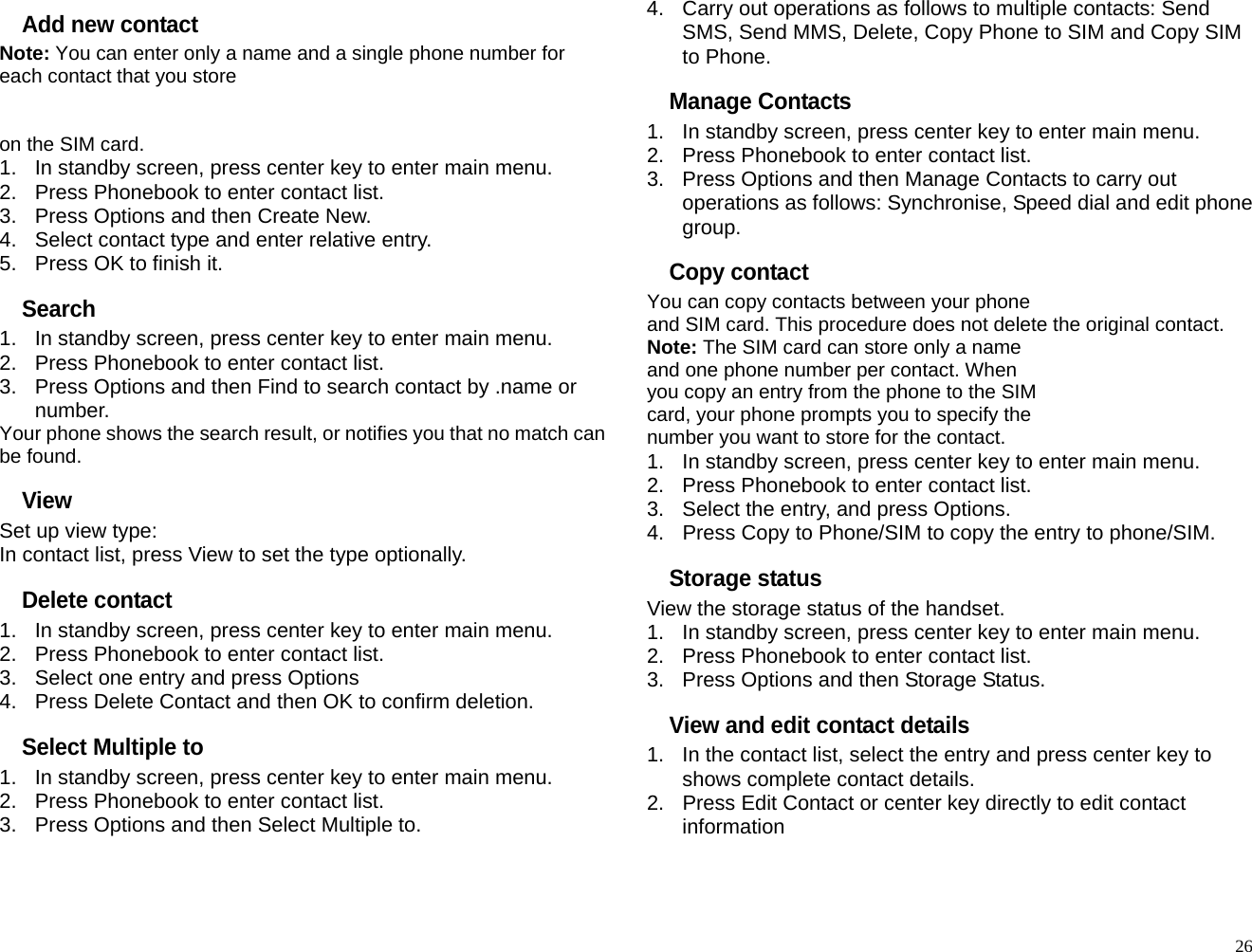 Add new contact Note: You can enter only a name and a single phone number for each contact that you store     on the SIM card. 1.  In standby screen, press center key to enter main menu. 2.  Press Phonebook to enter contact list. 3.  Press Options and then Create New. 4.  Select contact type and enter relative entry. 5.  Press OK to finish it. Search 1.  In standby screen, press center key to enter main menu. 2.  Press Phonebook to enter contact list. 3.  Press Options and then Find to search contact by .name or number. Your phone shows the search result, or notifies you that no match can be found. View Set up view type: In contact list, press View to set the type optionally. Delete contact 1.  In standby screen, press center key to enter main menu. 2.  Press Phonebook to enter contact list. 3.  Select one entry and press Options 4.  Press Delete Contact and then OK to confirm deletion. Select Multiple to 1.  In standby screen, press center key to enter main menu. 2.  Press Phonebook to enter contact list. 3.  Press Options and then Select Multiple to. 4.  Carry out operations as follows to multiple contacts: Send SMS, Send MMS, Delete, Copy Phone to SIM and Copy SIM to Phone. Manage Contacts 1.  In standby screen, press center key to enter main menu. 2.  Press Phonebook to enter contact list. 3.  Press Options and then Manage Contacts to carry out operations as follows: Synchronise, Speed dial and edit phone group. Copy contact You can copy contacts between your phone and SIM card. This procedure does not delete the original contact. Note: The SIM card can store only a name and one phone number per contact. When you copy an entry from the phone to the SIM card, your phone prompts you to specify the number you want to store for the contact. 1.  In standby screen, press center key to enter main menu. 2.  Press Phonebook to enter contact list. 3.  Select the entry, and press Options. 4.  Press Copy to Phone/SIM to copy the entry to phone/SIM. Storage status View the storage status of the handset. 1.  In standby screen, press center key to enter main menu. 2.  Press Phonebook to enter contact list. 3.  Press Options and then Storage Status. View and edit contact details 1.  In the contact list, select the entry and press center key to shows complete contact details. 2.  Press Edit Contact or center key directly to edit contact information   26
