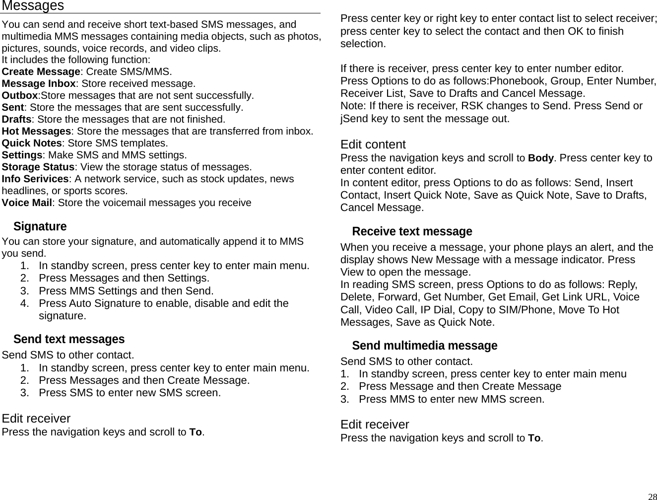 Messages You can send and receive short text-based SMS messages, and multimedia MMS messages containing media objects, such as photos, pictures, sounds, voice records, and video clips. It includes the following function: Create Message: Create SMS/MMS. Message Inbox: Store received message. Outbox:Store messages that are not sent successfully. Sent: Store the messages that are sent successfully. Drafts: Store the messages that are not finished. Hot Messages: Store the messages that are transferred from inbox. Quick Notes: Store SMS templates. Settings: Make SMS and MMS settings. Storage Status: View the storage status of messages. Info Serivices: A network service, such as stock updates, news headlines, or sports scores. Voice Mail: Store the voicemail messages you receive Signature You can store your signature, and automatically append it to MMS you send. 1.  In standby screen, press center key to enter main menu. 2.  Press Messages and then Settings. 3.  Press MMS Settings and then Send. 4.  Press Auto Signature to enable, disable and edit the signature. Send text messages Send SMS to other contact. 1.  In standby screen, press center key to enter main menu. 2.  Press Messages and then Create Message. 3.  Press SMS to enter new SMS screen.  Edit receiver Press the navigation keys and scroll to To.  Press center key or right key to enter contact list to select receiver; press center key to select the contact and then OK to finish selection.  If there is receiver, press center key to enter number editor. Press Options to do as follows:Phonebook, Group, Enter Number, Receiver List, Save to Drafts and Cancel Message. Note: If there is receiver, RSK changes to Send. Press Send or jSend key to sent the message out.  Edit content Press the navigation keys and scroll to Body. Press center key to enter content editor. In content editor, press Options to do as follows: Send, Insert Contact, Insert Quick Note, Save as Quick Note, Save to Drafts, Cancel Message. Receive text message When you receive a message, your phone plays an alert, and the display shows New Message with a message indicator. Press View to open the message. In reading SMS screen, press Options to do as follows: Reply, Delete, Forward, Get Number, Get Email, Get Link URL, Voice Call, Video Call, IP Dial, Copy to SIM/Phone, Move To Hot Messages, Save as Quick Note. Send multimedia message Send SMS to other contact. 1.  In standby screen, press center key to enter main menu 2.  Press Message and then Create Message 3.  Press MMS to enter new MMS screen.  Edit receiver Press the navigation keys and scroll to To.   28