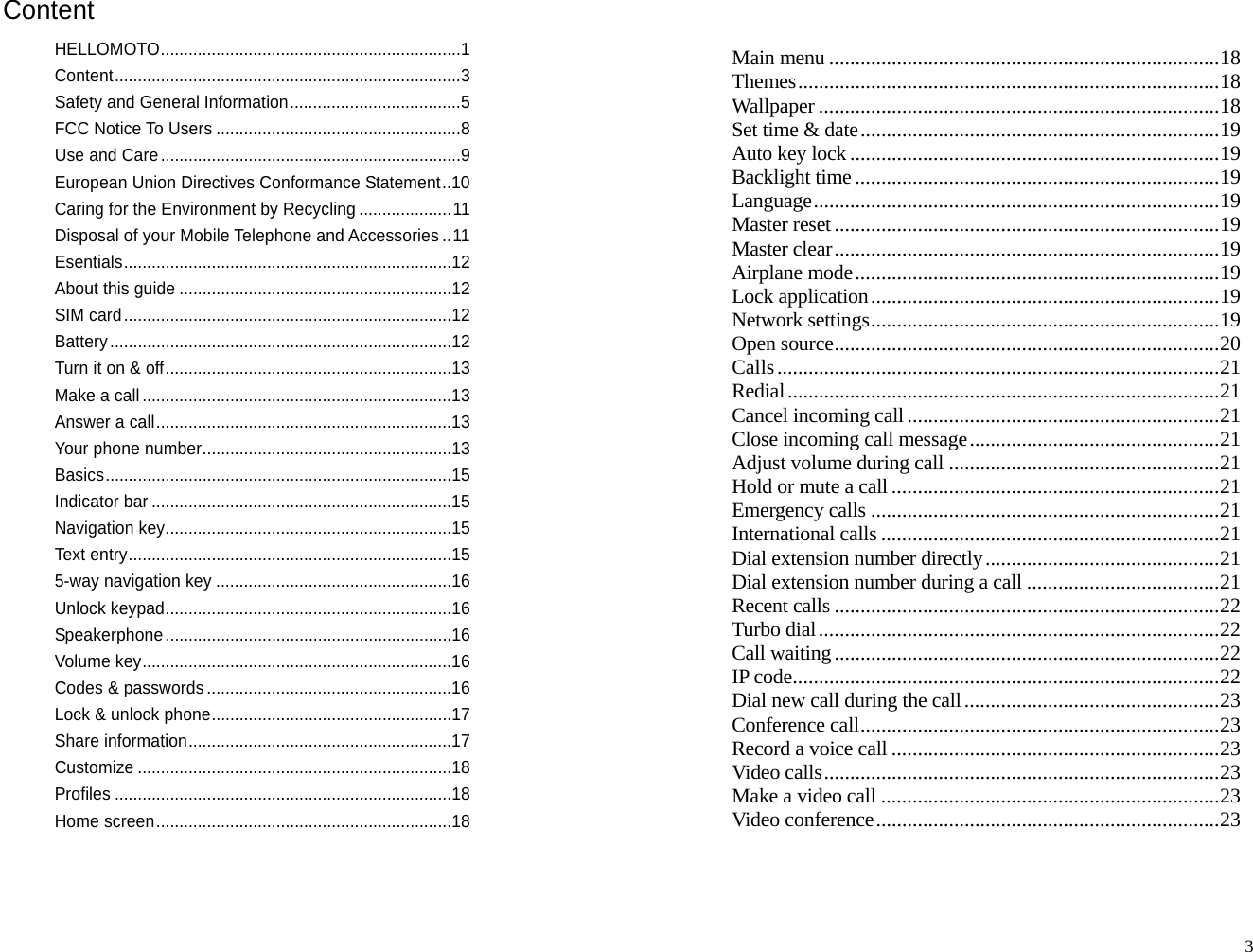 Content HELLOMOTO.................................................................1 Content...........................................................................3 Safety and General Information.....................................5 FCC Notice To Users .....................................................8 Use and Care .................................................................9 European Union Directives Conformance Statement..10 Caring for the Environment by Recycling ....................11 Disposal of your Mobile Telephone and Accessories ..11 Esentials.......................................................................12 About this guide ...........................................................12 SIM card.......................................................................12 Battery..........................................................................12 Turn it on &amp; off..............................................................13 Make a call ...................................................................13 Answer a call................................................................13 Your phone number......................................................13 Basics...........................................................................15 Indicator bar .................................................................15 Navigation key..............................................................15 Text entry......................................................................15 5-way navigation key ...................................................16 Unlock keypad..............................................................16 Speakerphone..............................................................16 Volume key...................................................................16 Codes &amp; passwords .....................................................16 Lock &amp; unlock phone....................................................17 Share information.........................................................17 Customize ....................................................................18 Profiles .........................................................................18 Home screen................................................................18   Main menu ...........................................................................18 Themes.................................................................................18 Wallpaper .............................................................................18 Set time &amp; date.....................................................................19 Auto key lock .......................................................................19 Backlight time ......................................................................19 Language..............................................................................19 Master reset ..........................................................................19 Master clear..........................................................................19 Airplane mode......................................................................19 Lock application...................................................................19 Network settings...................................................................19 Open source..........................................................................20 Calls.....................................................................................21 Redial...................................................................................21 Cancel incoming call ............................................................21 Close incoming call message................................................21 Adjust volume during call ....................................................21 Hold or mute a call ...............................................................21 Emergency calls ...................................................................21 International calls .................................................................21 Dial extension number directly.............................................21 Dial extension number during a call .....................................21 Recent calls ..........................................................................22 Turbo dial.............................................................................22 Call waiting..........................................................................22 IP code..................................................................................22 Dial new call during the call .................................................23 Conference call.....................................................................23 Record a voice call ...............................................................23 Video calls............................................................................23 Make a video call .................................................................23 Video conference..................................................................23   3
