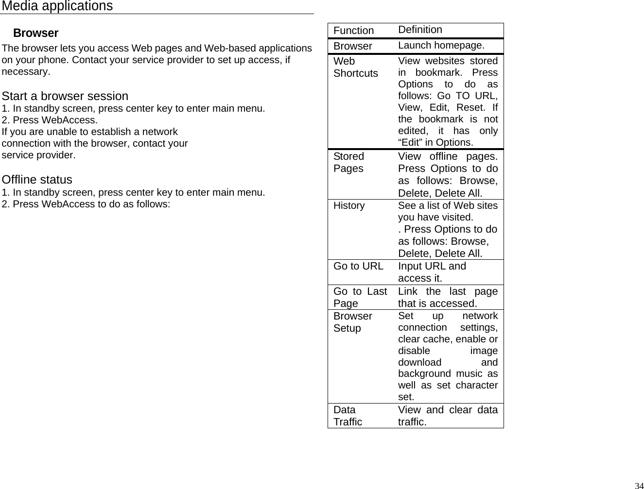 Media applications Browser The browser lets you access Web pages and Web-based applications on your phone. Contact your service provider to set up access, if necessary.  Start a browser session 1. In standby screen, press center key to enter main menu. 2. Press WebAccess. If you are unable to establish a network connection with the browser, contact your service provider.  Offline status 1. In standby screen, press center key to enter main menu. 2. Press WebAccess to do as follows:                      Function   Definition Browser  Launch homepage. Web Shortcuts  View websites stored in bookmark. Press Options to do as follows: Go TO URL, View, Edit, Reset. If the bookmark is not edited, it has only “Edit” in Options. Stored Pages  View offline pages. Press Options to do as follows: Browse, Delete, Delete All. History  See a list of Web sites you have visited. . Press Options to do as follows: Browse, Delete, Delete All. Go to URL  Input URL and access it. Go to Last Page  Link the last page that is accessed. Browser Setup  Set up network connection settings, clear cache, enable or disable image download and background music as well as set character set. Data Traffic  View and clear data traffic.   34