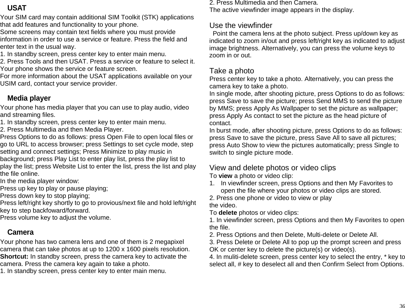 USAT Your SIM card may contain additional SIM Toolkit (STK) applications that add features and functionality to your phone. Some screens may contain text fields where you must provide information in order to use a service or feature. Press the field and enter text in the usual way. 1. In standby screen, press center key to enter main menu. 2. Press Tools and then USAT. Press a service or feature to select it. Your phone shows the service or feature screen. For more information about the USAT applications available on your USIM card, contact your service provider. Media player Your phone has media player that you can use to play audio, video and streaming files. 1. In standby screen, press center key to enter main menu. 2. Press Multimedia and then Media Player. Press Options to do as follows: press Open File to open local files or go to URL to access browser; press Settings to set cycle mode, step setting and connect settings; Press Minimize to play music in background; press Play List to enter play list, press the play list to play the list; press Website List to enter the list, press the list and play the file online. In the media player window: Press up key to play or pause playing; Press down key to stop playing; Press left/right key shortly to go to provious/next file and hold left/right key to step backfoward/forward. Press volume key to adjust the volume. Camera Your phone has two camera lens and one of them is 2 megapixel camera that can take photos at up to 1200 x 1600 pixels resolution. Shortcut: In standby screen, press the camera key to activate the camera. Press the camera key again to take a photo. 1. In standby screen, press center key to enter main menu. 2. Press Multimedia and then Camera. The active viewfinder image appears in the display.  Use the viewfinder  Point the camera lens at the photo subject. Press up/down key as indicated to zoom in/out and press left/right key as indicated to adjust image brightness. Alternatively, you can press the volume keys to zoom in or out.  Take a photo Press center key to take a photo. Alternatively, you can press the camera key to take a photo. In single mode, after shooting picture, press Options to do as follows: press Save to save the picture; press Send MMS to send the picture by MMS; press Apply As Wallpaper to set the picture as wallpaper; press Apply As contact to set the picture as the head picture of contact. In burst mode, after shooting picture, press Options to do as follows: press Save to save the picture, press Save All to save all pictures; press Auto Show to view the pictures automatically; press Single to switch to single picture mode.  View and delete photos or video clips To view a photo or video clip: 1.  In viewfinder screen, press Options and then My Favorites to open the file where your photos or video clips are stored. 2. Press one phone or video to view or play   the video. To delete photos or video clips: 1. In viewfinder screen, press Options and then My Favorites to open the file. 2. Press Options and then Delete, Multi-delete or Delete All. 3. Press Delete or Delete All to pop up the prompt screen and press OK or center key to delete the picture(s) or video(s). 4. In muliti-delete screen, press center key to select the entry, * key to select all, # key to deselect all and then Confirm Select from Options.   36