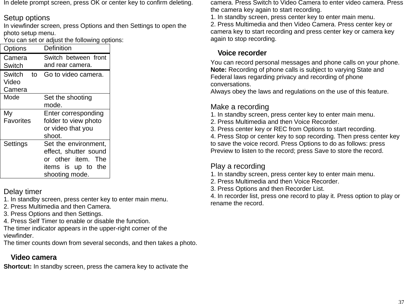 In delete prompt screen, press OK or center key to confirm deleting.  Setup options In viewfinder screen, press Options and then Settings to open the photo setup menu. You can set or adjust the following options: Options   Definition Camera Switch  Switch between front and rear camera. Switch to Video Camera Go to video camera. Mode  Set the shooting mode. My Favorites  Enter corresponding folder to view photo or video that you shoot. Settings  Set the environment, effect, shutter sound or other item. The items is up to the shooting mode.  Delay timer 1. In standby screen, press center key to enter main menu. 2. Press Multimedia and then Camera. 3. Press Options and then Settings. 4. Press Self Timer to enable or disable the function. The timer indicator appears in the upper-right corner of the viewfinder. The timer counts down from several seconds, and then takes a photo. Video camera Shortcut: In standby screen, press the camera key to activate the camera. Press Switch to Video Camera to enter video camera. Press the camera key again to start recording. 1. In standby screen, press center key to enter main menu. 2. Press Multimedia and then Video Camera. Press center key or camera key to start recording and press center key or camera key again to stop recording. Voice recorder You can record personal messages and phone calls on your phone. Note: Recording of phone calls is subject to varying State and Federal laws regarding privacy and recording of phone conversations. Always obey the laws and regulations on the use of this feature.  Make a recording 1. In standby screen, press center key to enter main menu. 2. Press Multimedia and then Voice Recorder. 3. Press center key or REC from Options to start recording. 4. Press Stop or center key to sop recording. Then press center key to save the voice record. Press Options to do as follows: press Preview to listen to the record; press Save to store the record.  Play a recording 1. In standby screen, press center key to enter main menu. 2. Press Multimedia and then Voice Recorder. 3. Press Options and then Recorder List. 4. In recorder list, press one record to play it. Press option to play or rename the record.       37