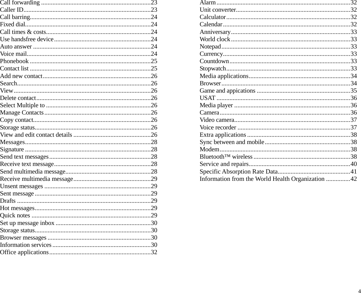 Call forwarding ....................................................................23 Caller ID...............................................................................23 Call barring...........................................................................24 Fixed dial..............................................................................24 Call times &amp; costs.................................................................24 Use handsfree device............................................................24 Auto answer .........................................................................24 Voice mail.............................................................................24 Phonebook ...........................................................................25 Contact list ...........................................................................25 Add new contact...................................................................26 Search...................................................................................26 View .....................................................................................26 Delete contact.......................................................................26 Select Multiple to .................................................................26 Manage Contacts..................................................................26 Copy contact.........................................................................26 Storage status........................................................................26 View and edit contact details ................................................26 Messages..............................................................................28 Signature ..............................................................................28 Send text messages...............................................................28 Receive text message............................................................28 Send multimedia message.....................................................28 Receive multimedia message................................................29 Unsent messages ..................................................................29 Sent message ........................................................................29 Drafts ...................................................................................29 Hot messages........................................................................29 Quick notes ..........................................................................29 Set up message inbox ...........................................................30 Storage status........................................................................30 Browser messages ................................................................30 Information services .............................................................30 Office applications...............................................................32 Alarm...................................................................................32 Unit converter.......................................................................32 Calculator.............................................................................32 Calendar...............................................................................32 Anniversary..........................................................................33 World clock..........................................................................33 Notepad................................................................................33 Currency...............................................................................33 Countdown...........................................................................33 Stopwatch.............................................................................33 Media applications...............................................................34 Browser................................................................................34 Game and appications ..........................................................35 USAT ...................................................................................36 Media player ........................................................................36 Camera.................................................................................36 Video camera........................................................................37 Voice recorder ......................................................................37 Extra applications ................................................................38 Sync between and mobile.....................................................38 Modem.................................................................................38 Bluetooth™ wireless ............................................................38 Service and repairs...............................................................40 Specific Absorption Rate Data.............................................41 Information from the World Health Organization ...............42             4