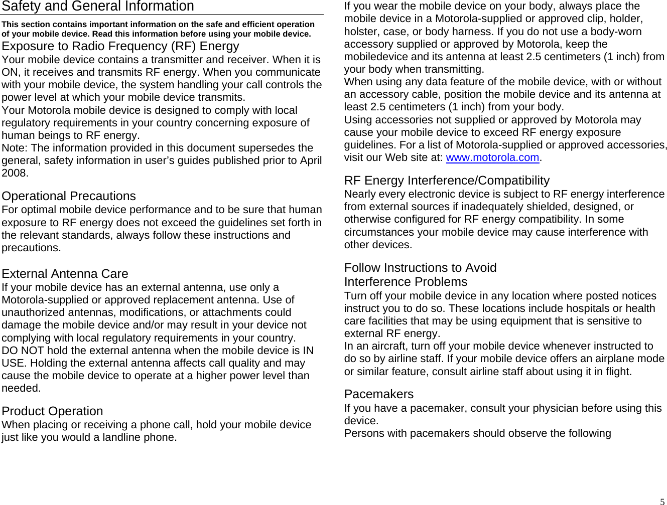 Safety and General Information This section contains important information on the safe and efficient operation of your mobile device. Read this information before using your mobile device. Exposure to Radio Frequency (RF) Energy Your mobile device contains a transmitter and receiver. When it is ON, it receives and transmits RF energy. When you communicate with your mobile device, the system handling your call controls the power level at which your mobile device transmits. Your Motorola mobile device is designed to comply with local regulatory requirements in your country concerning exposure of human beings to RF energy. Note: The information provided in this document supersedes the general, safety information in user’s guides published prior to April 2008.  Operational Precautions For optimal mobile device performance and to be sure that human exposure to RF energy does not exceed the guidelines set forth in the relevant standards, always follow these instructions and precautions.  External Antenna Care If your mobile device has an external antenna, use only a Motorola-supplied or approved replacement antenna. Use of unauthorized antennas, modifications, or attachments could damage the mobile device and/or may result in your device not complying with local regulatory requirements in your country. DO NOT hold the external antenna when the mobile device is IN USE. Holding the external antenna affects call quality and may cause the mobile device to operate at a higher power level than needed.  Product Operation When placing or receiving a phone call, hold your mobile device just like you would a landline phone. If you wear the mobile device on your body, always place the mobile device in a Motorola-supplied or approved clip, holder, holster, case, or body harness. If you do not use a body-worn accessory supplied or approved by Motorola, keep the mobiledevice and its antenna at least 2.5 centimeters (1 inch) from your body when transmitting. When using any data feature of the mobile device, with or without an accessory cable, position the mobile device and its antenna at least 2.5 centimeters (1 inch) from your body. Using accessories not supplied or approved by Motorola may cause your mobile device to exceed RF energy exposure guidelines. For a list of Motorola-supplied or approved accessories, visit our Web site at: www.motorola.com.  RF Energy Interference/Compatibility Nearly every electronic device is subject to RF energy interference from external sources if inadequately shielded, designed, or otherwise configured for RF energy compatibility. In some circumstances your mobile device may cause interference with other devices.  Follow Instructions to Avoid   Interference Problems Turn off your mobile device in any location where posted notices instruct you to do so. These locations include hospitals or health care facilities that may be using equipment that is sensitive to external RF energy. In an aircraft, turn off your mobile device whenever instructed to do so by airline staff. If your mobile device offers an airplane mode or similar feature, consult airline staff about using it in flight.  Pacemakers If you have a pacemaker, consult your physician before using this device. Persons with pacemakers should observe the following   5