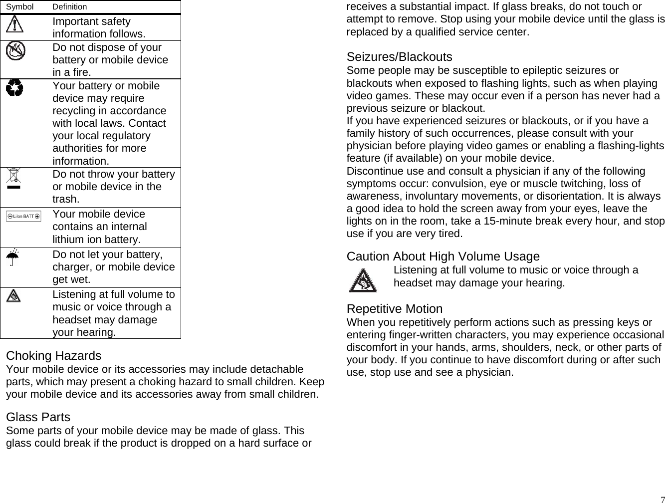 Symbol   Definition   Important safety information follows.    Do not dispose of your battery or mobile device in a fire.    Your battery or mobile device may require recycling in accordance with local laws. Contact your local regulatory authorities for more information.   Do not throw your battery or mobile device in the trash.  Your mobile device contains an internal lithium ion battery.  Do not let your battery, charger, or mobile device get wet.  Listening at full volume to music or voice through a headset may damage your hearing.  Choking Hazards Your mobile device or its accessories may include detachable parts, which may present a choking hazard to small children. Keep your mobile device and its accessories away from small children.  Glass Parts Some parts of your mobile device may be made of glass. This glass could break if the product is dropped on a hard surface or receives a substantial impact. If glass breaks, do not touch or attempt to remove. Stop using your mobile device until the glass is replaced by a qualified service center.  Seizures/Blackouts Some people may be susceptible to epileptic seizures or blackouts when exposed to flashing lights, such as when playing video games. These may occur even if a person has never had a previous seizure or blackout. If you have experienced seizures or blackouts, or if you have a family history of such occurrences, please consult with your physician before playing video games or enabling a flashing-lights feature (if available) on your mobile device. Discontinue use and consult a physician if any of the following symptoms occur: convulsion, eye or muscle twitching, loss of awareness, involuntary movements, or disorientation. It is always a good idea to hold the screen away from your eyes, leave the lights on in the room, take a 15-minute break every hour, and stop use if you are very tired.  Caution About High Volume Usage Listening at full volume to music or voice through a headset may damage your hearing.  Repetitive Motion When you repetitively perform actions such as pressing keys or entering finger-written characters, you may experience occasional discomfort in your hands, arms, shoulders, neck, or other parts of your body. If you continue to have discomfort during or after such use, stop use and see a physician.        7