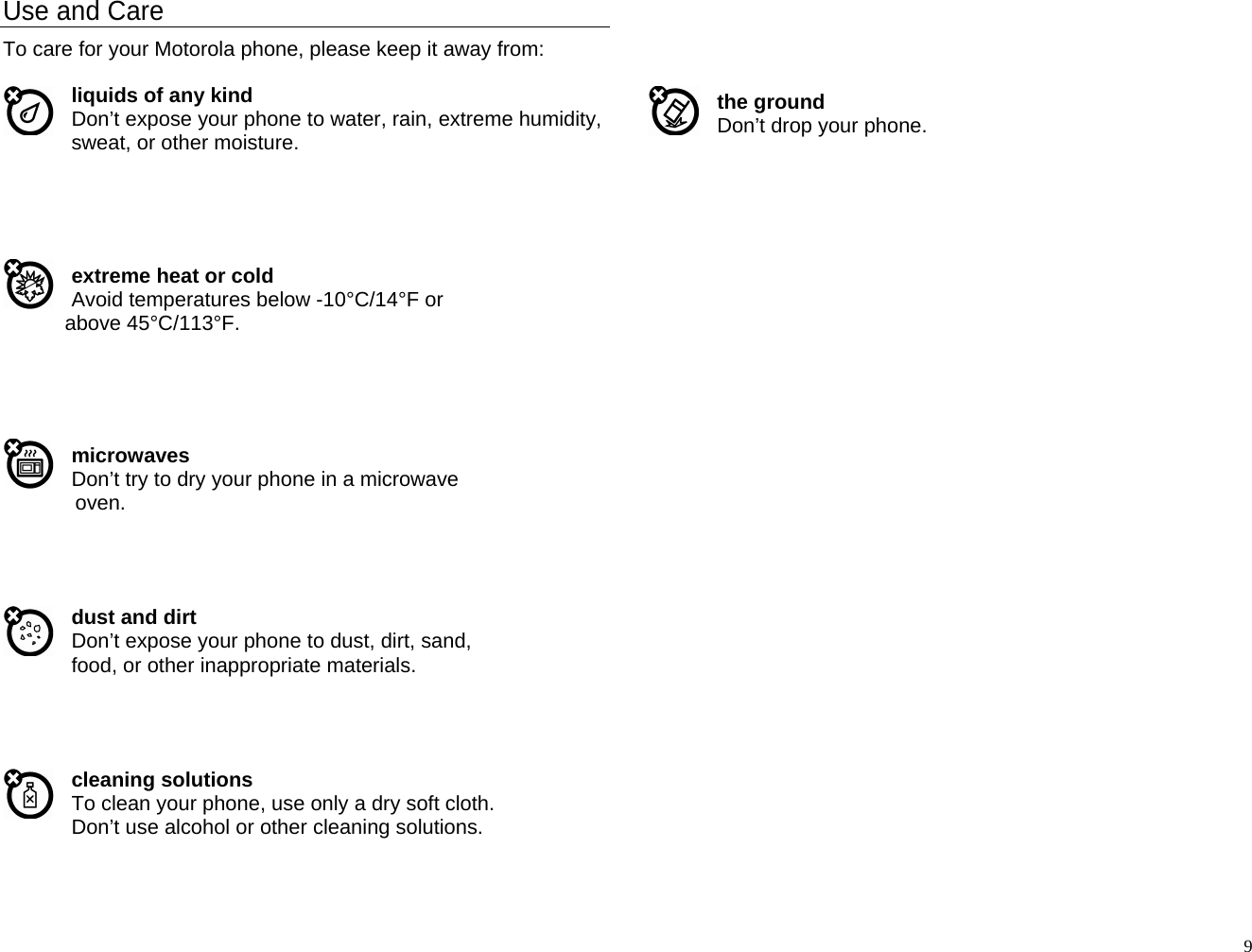 Use and Care To care for your Motorola phone, please keep it away from:  liquids of any kind Don’t expose your phone to water, rain, extreme humidity, sweat, or other moisture.      extreme heat or cold Avoid temperatures below -10°C/14°F or above 45°C/113°F.      microwaves Don’t try to dry your phone in a microwave oven.     dust and dirt Don’t expose your phone to dust, dirt, sand, food, or other inappropriate materials.     cleaning solutions To clean your phone, use only a dry soft cloth. Don’t use alcohol or other cleaning solutions.     the ground Don’t drop your phone.                                  9