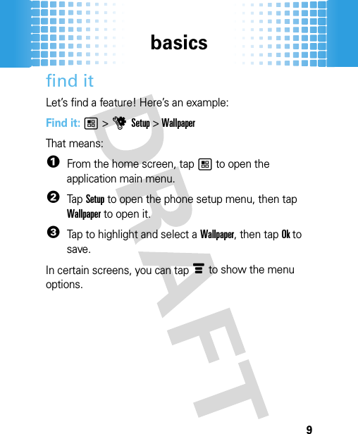 basics9find itLet’s find a feature! Here’s an example:Find it: 1 &gt; u  Setup &gt; WallpaperThat means:  1From the home screen, tap 1 to open the application main menu.2Tap Setup to open the phone setup menu, then tap Wallpaper to open it.3Tap to highlight and select a Wallpaper, then tap Ok to save.In certain screens, you can tap é to show the menu options.