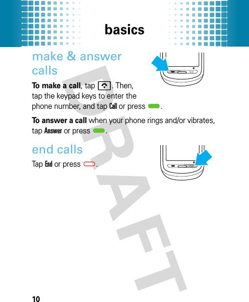 basics10make &amp; answer callsTo make a call, tap o. Then, tap the keypad keys to enter the phone number, and tap Call or press).To answer a call when your phone rings and/or vibrates, tap Answer or press).end callsTap End or press(.