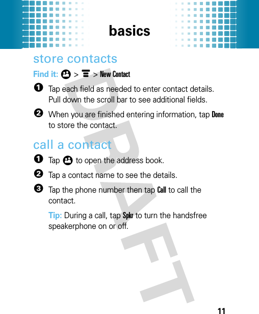 basics11store contactsFind it: Ô &gt; é &gt; New Contact  1Tap each field as needed to enter contact details. Pull down the scroll bar to see additional fields.2When you are finished entering information, tap Done to store the contact.call a contact  1Tap Ô to open the address book.2Tap a contact name to see the details.3Tap the phone number then tap Call to call the contact.Tip: During a call, tap Spkr to turn the handsfree speakerphone on or off.