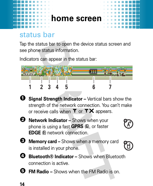 home screen14status barTap the status bar to open the device status screen and see phone status information.Indicators can appear in the status bar: 1Signal Strength Indicator – Vertical bars show the strength of the network connection. You can’t make or receive calls when = or ~ appears.2Network Indicator – Shows when your phone is using a fast GPRS (G), or faster EDGE (E) network connection.3Memory card – Shows when a memory card is installed in your phone.4Bluetooth® Indicator – Shows when Bluetooth connection is active.5FM Radio – Shows when the FM Radio is on.246135 7A