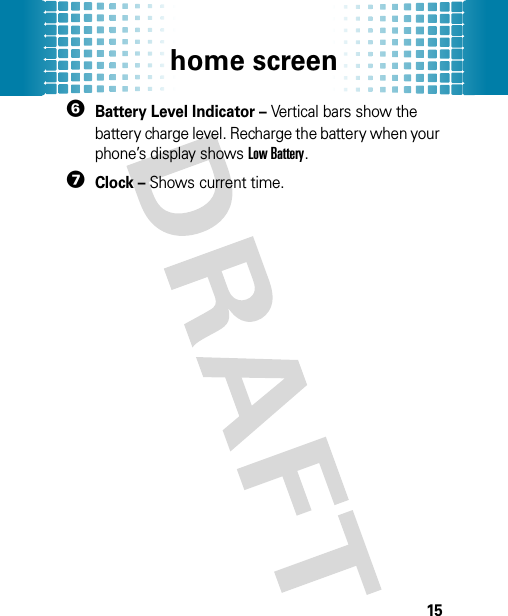 home screen156Battery Level Indicator – Vertical bars show the battery charge level. Recharge the battery when your phone’s display shows Low Battery.7Clock – Shows current time.