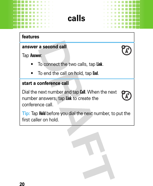 calls20answer a second callTap Answer:•To connect the two calls, tapLink.•To end the call on hold, tapEnd.start a conference callDial the next number and tap Call. When the next number answers, tapLink to create the conference call.Tip: TapHold before you dial the next number, to put the first caller on hold.features