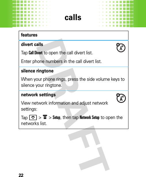 calls22divert callsTap Call Divert to open the call divert list.Enter phone numbers in the call divert list.silence ringtoneWhen your phone rings, press the side volume keys to silence your ringtone.network settingsView network information and adjust network settings:Tap o &gt; é &gt; Setup, then tap Network Setup to open the networks list.features