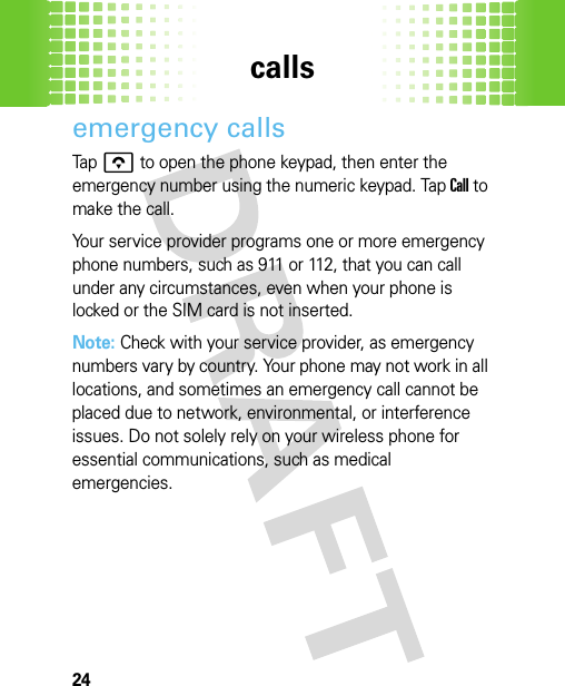 calls24emergency callsTap o to open the phone keypad, then enter the emergency number using the numeric keypad. Tap Call to make the call.Your service provider programs one or more emergency phone numbers, such as 911 or 112, that you can call under any circumstances, even when your phone is locked or the SIM card is not inserted.Note: Check with your service provider, as emergency numbers vary by country. Your phone may not work in all locations, and sometimes an emergency call cannot be placed due to network, environmental, or interference issues. Do not solely rely on your wireless phone for essential communications, such as medical emergencies.