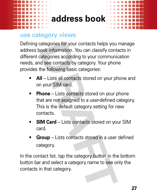 address book27use category viewsDefining categories for your contacts helps you manage address book information. You can classify contacts in different categories according to your communication needs, and see contacts by category. Your phone provides the following basic categories:•All – Lists all contacts stored on your phone and on your SIM card.• Phone – Lists contacts stored on your phone that are not assigned to a user-defined category. This is the default category setting for new contacts.•SIM Card – Lists contacts stored on your SIM card.•Group – Lists contacts stored in a user defined category.In the contact list, tap the category button in the bottom button bar and select a category name to see only the contacts in that category.