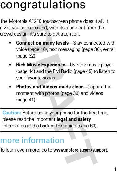 1congratulationsThe Motorola A1210 touchscreen phone does it all. It gives you so much and, with its stand out from the crowd design, it’s sure to get attention.• Connect on many levels—Stay connected with voice (page 16), text messaging (page 30), e-mail (page 32).• Rich Music Experience—Use the music player (page 44) and the FM Radio (page 45) to listen to your favorite songs.• Photos and Videos made clear—Capture the moment with photos (page 39) and videos (page 41).more informationTo learn even more, go to www.motorola.com/support.Caution: Before using your phone for the first time, please read the important legal and safety information at the back of this guide (page 63).