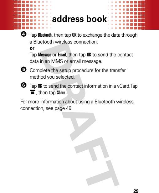 address book294Tap Bluetooth, then tap OK to exchange the data through a Bluetooth wireless connection.orTap Message or Email, then tap OK to send the contact data in an MMS or email message.5Complete the setup procedure for the transfer method you selected.6Tap OK to send the contact information in a vCard.Tap é, then tap Share.For more information about using a Bluetooth wireless connection, see page 49.