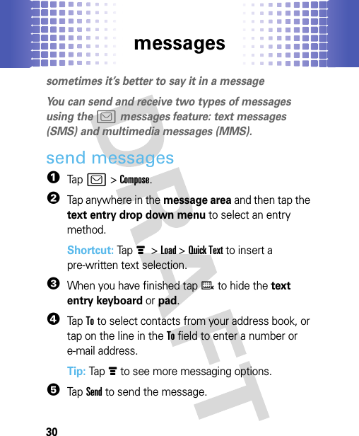 messages30messagessometimes it’s better to say it in a messageYou can send and receive two types of messages using the ? messages feature: text messages (SMS) and multimedia messages (MMS).send messages  1Tap ? &gt; Compose.2Tap anywhere in the message area and then tap the text entry drop down menu to select an entry method.Shortcut: Tap é &gt; Load &gt; Quick Text to insert a pre-written text selection.3When you have finished tap ë to hide the text entry keyboard or pad.4Tap To to select contacts from your address book, or tap on the line in the To field to enter a number or e-mail address.Tip: Tap é to see more messaging options.5Tap Send to send the message.