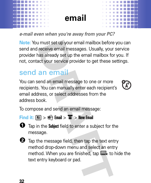 email32emaile-mail even when you&apos;re away from your PC?Note: You must set up your email mailbox before you can send and receive email messages. Usually, your service provider has already set up the email mailbox for you. If not, contact your service provider to get these settings.send an emailYou can send an email message to one or more recipients. You can manually enter each recipient’s email address, or select addresses from the address book.To compose and send an email message:Find it: 1 &gt; P Email &gt; é &gt; New Email  1Tap in the Subject field to enter a subject for the message.2Tap the message field, then tap the text entry method drop-down menu and select an entry method. When you are finished, tap ë to hide the text entry keyboard or pad.