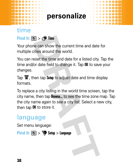 personalize38timeFind it: 1 &gt; 5 TimeYour phone can show the current time and date for multiple cities around the world.You can reset the time and date for a listed city. Tap the time and/or date field to change it. Tap OK to save your changes.Tap é, then tap Setup to adjust date and time display formats.To replace a city listing in the world time screen, tap the city name, then tap Browse... to see the time zone map. Tap the city name again to see a city list. Select a new city, then tap OK to store it.languageSet menu language:Find it: 1 &gt; u Setup &gt; Language