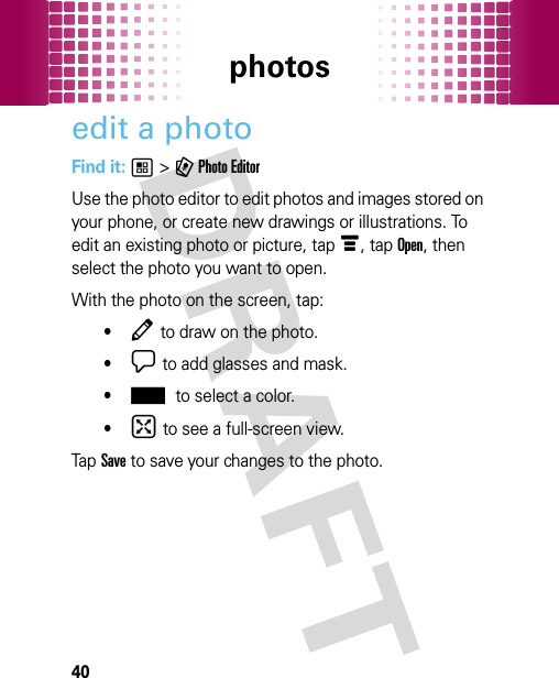 photos40edit a photoFind it: 1 &gt; 9 Photo EditorUse the photo editor to edit photos and images stored on your phone, or create new drawings or illustrations. To edit an existing photo or picture, tap é, tap Open, then select the photo you want to open.With the photo on the screen, tap:•Â to draw on the photo.•¯ to add glasses and mask.•± to select a color.•° to see a full-screen view.Tap Save to save your changes to the photo. 