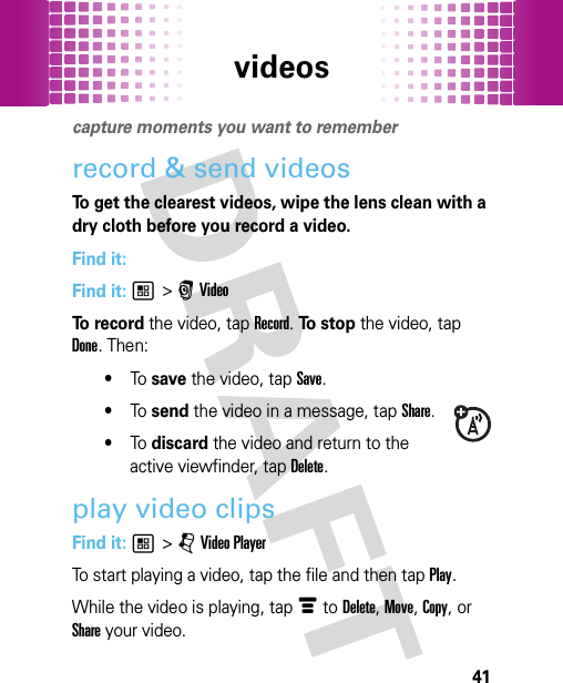 videos41videoscapture moments you want to rememberrecord &amp; send videosTo get the clearest videos, wipe the lens clean with a dry cloth before you record a video.Find it: Find it: 1 &gt; r VideoTo  re c o r d the video, tap Record. To  s to p the video, tap Done. Then:•To  save the video, tap Save.•To  send the video in a message, tapShare.•To  discard the video and return to the active viewfinder, tap Delete.play video clipsFind it: 1 &gt; j Video PlayerTo start playing a video, tap the file and then tap Play.While the video is playing, tap é to Delete, Move, Copy, or Share your video.