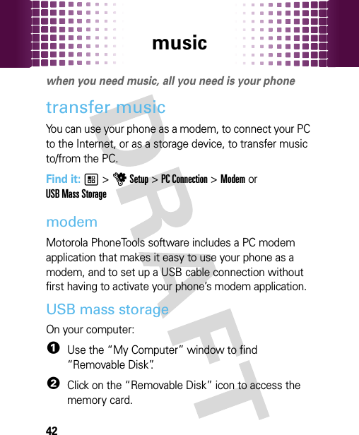 music42musi cwhen you need music, all you need is your phonetransfer music You can use your phone as a modem, to connect your PC to the Internet, or as a storage device, to transfer music to/from the PC.Find it: 1 &gt; u Setup &gt; PC Connection &gt; Modem orUSB Mass StoragemodemMotorola PhoneTools software includes a PC modem application that makes it easy to use your phone as a modem, and to set up a USB cable connection without first having to activate your phone’s modem application.USB mass storageOn your computer:  1Use the “My Computer” window to find “Removable Disk”.2Click on the “Removable Disk” icon to access the memory card.