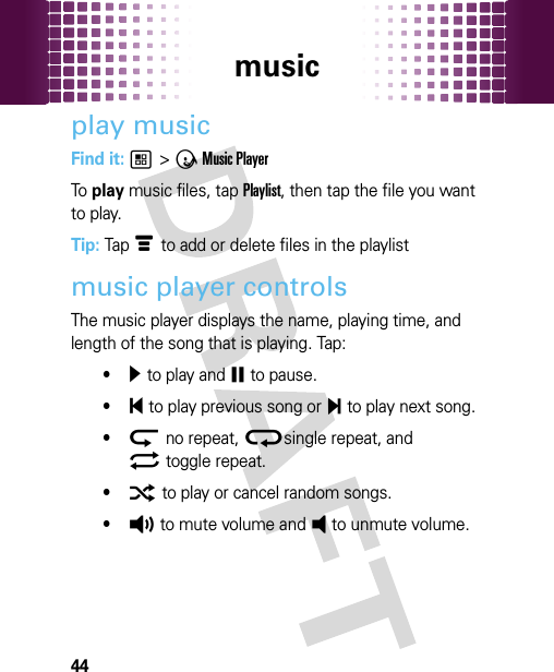 music44play musicFind it: 1 &gt; Ã Music PlayerTo  play music files, tap Playlist, then tap the file you want to play.Tip: Tap é to add or delete files in the playlistmusic player controlsThe music player displays the name, playing time, and length of the song that is playing. Tap:•¥ to play and ¤ to pause.•§ to play previous song or ¨ to play next song.•ª no repeat, ®single repeat, and© toggle repeat.•¬ to play or cancel random songs.•À to mute volume and Á to unmute volume.