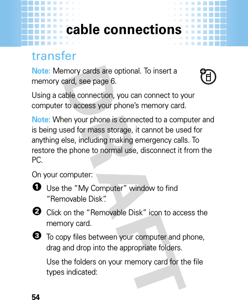 cable connections54transferNote: Memory cards are optional. To insert a memory card, see page 6.Using a cable connection, you can connect to your computer to access your phone’s memory card. Note: When your phone is connected to a computer and is being used for mass storage, it cannot be used for anything else, including making emergency calls. To restore the phone to normal use, disconnect it from the PC. On your computer:  1Use the “My Computer” window to find “Removable Disk”.2Click on the “Removable Disk” icon to access the memory card.3To copy files between your computer and phone, drag and drop into the appropriate folders.Use the folders on your memory card for the file types indicated: