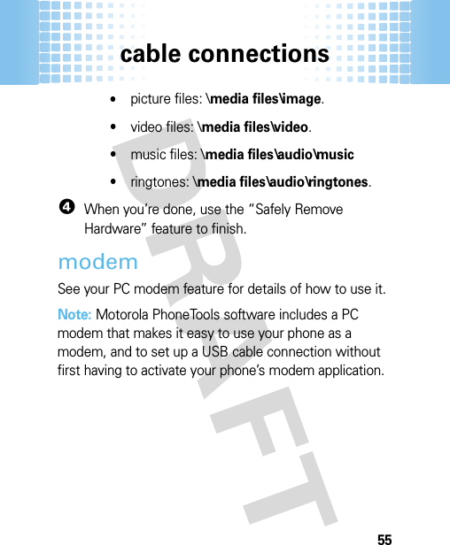 cable connections55•picture files: \media files\image.•video files: \media files\video.•music files: \media files\audio\music•ringtones: \media files\audio\ringtones.4When you’re done, use the “Safely Remove Hardware” feature to finish.modemSee your PC modem feature for details of how to use it. Note: Motorola PhoneTools software includes a PC modem that makes it easy to use your phone as a modem, and to set up a USB cable connection without first having to activate your phone’s modem application.