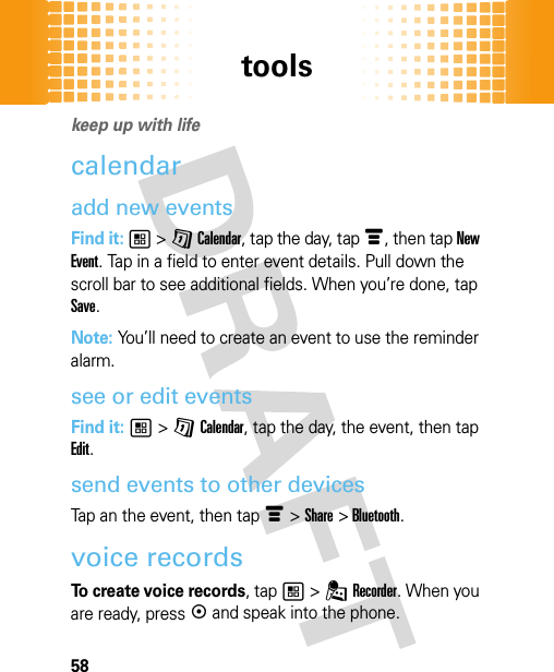 tools58tool skeep up with lifecalendaradd new eventsFind it: 1 &gt; G Calendar, tap the day, tap é, then tap New Event. Tap in a field to enter event details. Pull down the scroll bar to see additional fields. When you’re done, tap Save.Note: You’ll need to create an event to use the reminder alarm.see or edit eventsFind it: 1 &gt; G Calendar, tap the day, the event, then tap Edit.send events to other devicesTap an the event, then tap é&gt;Share &gt;Bluetooth.voice recordsTo create voice records, tap 1 &gt; . Recorder. When you are ready, press k and speak into the phone.