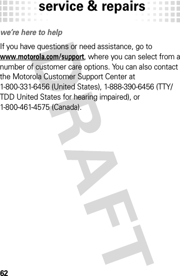 service &amp; repairs62service &amp; repairswe’re here to helpIf you have questions or need assistance, go to www.motorola.com/support, where you can select from a number of customer care options. You can also contact the Motorola Customer Support Center at 1-800-331-6456 (United States), 1-888-390-6456 (TTY/TDD United States for hearing impaired), or 1-800-461-4575 (Canada).